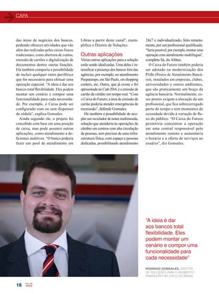 capa 
16 
24x7 e individualizado, feito remota-mente, 
por um profissional qualificado. 
“Seria possível, por exemplo, montar uma 
operação com atendimento multilíngua”, 
completa Sá, da Althus. 
O Caixa do Futuro também poderia 
ser adotado na modernização dos 
PABs (Postos de Atendimento Bancá-rio), 
instalados em empresas, clubes, 
universidades e outros ambientes, 
que são praticamente um braço da 
agência bancária. Normalmente, es-ses 
postos exigem a alocação de um 
profissional, que fica sobrecarregado 
parte do tempo e tem momentos de 
ociosidade devido à variação de flu-xo 
do público. “O Caixa do Futuro 
permitiria concentrar a operação 
em uma central responsável pelo 
atendimento remoto e aumentaria 
o horário e a oferta de serviços ao 
usuário”, diz Gonsales. 
das áreas de negócios dos bancos, 
podendo oferecer atividades que vão 
além das realizadas pelos caixas físicos 
tradicionais, como abertura de contas, 
emissão de cartões e digitalização de 
documentos dentre outras funções. 
Ela também comporta a possibilidade 
de incluir qualquer outro periférico 
que for necessário para efetuar uma 
operação especial. “A ideia é dar aos 
bancos total flexibilidade. Eles podem 
montar um cenário e compor uma 
funcionalidade para cada necessida-de. 
Por exemplo, o Caixa pode ser 
configurado com ou sem dispenser 
de cédula”, explica Gonsales. 
Ainda segundo ele, o projeto foi 
concebido com base em uma posição 
de caixa, mas pode assumir outras 
aplicações, como atendimento a de-ficientes 
auditivos. “O banco poderia 
fazer um pool de atendimento em 
Libras a partir deste canal”, exem-plifica 
o Diretor de Soluções. 
Outras aplicações 
Várias outras aplicações para a solução 
estão sendo idealizadas. Uma delas é in-tensificar 
a presença dos bancos fora das 
agências, por exemplo, no atendimento 
Poupatempo, em São Paulo, em shopping 
centers, etc. Outra, que já existe e foi 
apresentada no Ciab 2014, é a emissão de 
cartão de crédito em tempo real. “Com 
o Caixa do Futuro, a área de emissão de 
cartão poderia atender emergências de 
reemissão”, defende Gonsales. 
Há também a possibilidade de aco-plar 
um reciclador de notas multimoeda, 
solução que atenderia às operações de 
câmbio em centros com alta circulação 
de pessoas, sem precisar de uma infra-estrutura 
física, com espaço e pessoas 
dedicadas, possibilitando atendimento 
“A ideia é dar 
aos bancos total 
flexibilidade. Eles 
podem montar um 
cenário e compor uma 
funcionalidade para 
cada necessidade” 
Rodrigo Gonsales, Diretor 
de Soluções PARA O SEGMENTO 
FINANCEIRO NA CISCO DO Brasil 
 