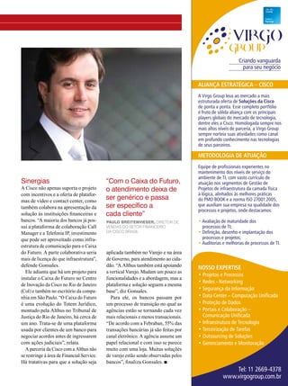 Criando vanguarda 
para seu negócio 
AliANçA estrAtégicA – cisco 
A Virgo Group leva ao mercado a mais 
estruturada oferta de soluções da cisco 
de ponta a ponta. Esse completo portfólio 
é fruto de sólida aliança com os principais 
players globais do mercado de tecnologia, 
dentre eles a Cisco. Homologada sempre nos 
mais altos níveis de parceria, a Virgo Group 
sempre norteia suas atividades como canal 
em profundo conhecimento nas tecnologias 
de seus parceiros. 
MetodologiA de AtuAção 
Equipe de profissionais experientes no 
mantenimento dos níveis de serviço do 
ambiente de TI, com vasto currículo de 
atuação nos segmentos de Gestão de 
Projetos de infraestrutura da camada física 
à lógica, alinhados às melhores práticas 
do PMO BOOK e a norma ISO 27001:2005, 
que auxiliam sua empresa na qualidade dos 
processos e projetos, onde destacamos: 
• Avaliação de maturidade dos 
processos de TI; 
• Definição, desenho e implantação dos 
processos e projetos; 
• Auditorias e melhorias de processos de TI. 
Nosso expertise 
• Projetos e Processos 
• Redes - Networking 
• Segurança da Informação 
• Data Center – Computação Unificada 
• Proteção de Dados 
• Portais e Colaboração – 
Comunicação Unificada 
• Infraestrutura de Tecnologia 
• Terceirização de Tarefas 
• Outsourcing de Soluções 
• Gerenciamento e Monitoração 
Tel: 11 2669-4378 
www.virgogroup.com.br 
Sinergias 
A Cisco não apenas suporta o projeto 
com incentivos e a oferta de platafor-mas 
de vídeo e contact center, como 
também colabora na apresentação da 
solução às instituições financeiras e 
bancos. “A maioria dos bancos já pos-sui 
a plataforma de colaboração Call 
Manager e a Telefonia IP, investimento 
que pode ser aproveitado como infra-estrutura 
de comunicação para o Caixa 
do Futuro. A parte colaborativa seria 
mais de licença do que infraestrutura”, 
defende Gonsales. 
Ele adianta que há um projeto para 
instalar o Caixa do Futuro no Centro 
de Inovação da Cisco no Rio de Janeiro 
(CoI) e também no escritório da compa-nhia 
em São Paulo. “O Caixa do Futuro 
é uma evolução do Totem Jurídico, 
montado pela Althus no Tribunal de 
Justiça do Rio de Janeiro, há cerca de 
um ano. Trata-se de uma plataforma 
usada por clientes de um banco para 
negociar acordos antes de ingressarem 
com ações judiciais”, relata. 
A parceria da Cisco com a Althus não 
se restringe à área de Financial Service. 
Há tratativas para que a solução seja 
“Com o Caixa do Futuro, 
o atendimento deixa de 
ser genérico e passa 
ser específico a 
cada cliente” 
Paulo Breitenvieser, Diretor de 
Vendas do Setor Financeiro 
da Cisco Brasil 
aplicada também no Varejo e na área 
de Governo, para atendimento ao cida-dão. 
“A Althus também está apoiando 
a vertical Varejo. Mudam um pouco as 
funcionalidades e a abordagem, mas a 
plataforma e solução seguem a mesma 
base”, diz Gonsales. 
Para ele, os bancos passam por 
um processo de transição no qual as 
agências estão se tornando cada vez 
mais relacionais e menos transacionais. 
“De acordo com a Febraban, 55% das 
transações bancárias já são feitas por 
canal eletrônico. A agência assume um 
papel relacional e com isso se parece 
muito com uma loja. Muitas soluções 
de varejo estão sendo observadas pelos 
bancos”, finaliza Gonsales. n 
 
