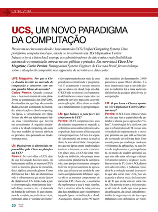 entrevista 
UCS, UM NOVO PARADIGMA 
DA COMPUTAÇÃO 
Passaram-se cinco anos desde o lançamento do UCS (Unified Computing System). Uma 
plataforma computacional que, aliada ao investimento em ACI (Application Centric 
Infrastructure) e Intercloud, entrega aos administradores de data centers mais flexibilidade, 
automação e comunicação entre as nuvens públicas e privadas. Em entrevista à Cisco Live 
Magazine, Carlos Pereira, Distinguished Systems Engineer da Cisco do Brasil, faz um balanço 
sobre a atuação da companhia nos segmentos de servidores e data center. 
20 
e são implementados por meio de uma 
plataforma centralizada e programá-vel. 
É exatamente o mesmo modelo 
que se adota em cloud, hoje em dia. 
O UCS não só abstrai a infraestrutu-ra 
de hardware como é capaz de criar 
perfis de serviços para uma determi-nada 
aplicação. Além disso, centrali-za 
o gerenciamento e a programação. 
LM: Que balanço se pode fazer dos 
cinco anos de UCS? 
Pereira: O UCS completou cinco anos 
do primeiro lançamento no mercado e, 
se fizermos uma análise retroativa des-se 
período, hoje temos a liderança em 
várias perspectivas. A Cisco é o segun-do 
líder mundial em termos de market 
share de servidores blade. Competido-res 
que na época eram estabelecidos 
tendem a diminuir a cada trimestre. 
Em cinco anos, o UCS fez uma revo-lução 
na indústria, não porque trou-xemos 
outra plataforma de computa-ção, 
mas porque trouxemos uma pla-taforma 
de processamento de aplica-ções 
que utilizava um modelo de con-sumo 
completamente diferente. Ape-sar 
de ter os mesmos componentes de 
memória, CPU, disco, etc., a sua forma 
de implementar e usar é mais simples, 
fácil e intuitiva, além de estar próxima 
das duas tendências que vislumbramos 
naquela época: virtualização e cloud. 
Alcançamos marcas como 90 recor- 
LIVE Magazine: Por que a Cis-co 
decidiu investir no mercado de 
computação e concorrer com ou-tras 
grandes líderes de mercado? 
Carlos Pereira: Quando começa-mos 
o desenvolvimento de uma plata-forma 
de computação, em 2005/2006, 
duas tendências, que hoje são consoli-dadas, 
estavam começando no merca-do: 
virtualização e cloud computing. 
Na época, a virtualização em plata-formas 
de x86 era relativamente bai-xa, 
mas vislumbramos que haveria 
um crescimento. A segunda tendên-cia 
foi a de cloud computing, não com 
foco nos modelos de nuvens públicas 
ou privadas, mas pensando no mode-lo 
operacional. 
LM: Quais foram os diferenciais em-preendidos 
pela Cisco na platafor-ma 
UCS? 
Pereira: Se você olhar o UCS, des-de 
que foi lançado há cinco anos, ele 
basicamente utiliza as mesmas CPUs 
Intel, as mesmas placas de memória, 
disco rígido e coisas do gênero. Como 
diferencial, há o fato de abstrairmos 
toda a infraestrutura que existe dentro 
da plataforma UCS. Então, toda a par-te 
de computação, propriamente dita – 
todo ferro, memória, etc. – é abstraída 
na forma de software. O que chama-mos 
de template, ou perfis de serviços, 
permitem criar a “vontade do cliente” 
des mundiais de desempenho, 3.800 
parceiros e quase 30 mil clientes. E o 
mais importante é que a curva de ado-ção 
da indústria foi a mais acelerada 
da história de qualquer plataforma de 
computação. 
LM: O que levou a Cisco a apostar 
no ACI (Application Centric Infras-tructure)? 
Pereira: O ACI é uma infraestrutura 
de rede que tem a capacidade de en-tender 
o idioma que as aplicações “fa-lam”. 
A motivação foi a de fazer com 
que a infraestrutura de TI tivesse uma 
velocidade de implementação e inova-ção 
próxima ao que está acontecen-do 
no mundo do software hoje. Esse 
mundo passa por mudanças no desen-volvimento 
de aplicações, na sua for-ma 
de implementar e, principalmen-te, 
no modo do usuário consumi-las, 
que tem sido mais veloz que o desen-volvimento 
natural e orgânico da in-fraestrutura 
de TI. Com o ACI, demos 
um salto em redes, e podemos consi-derá- 
lo a evolução natural do concei-to 
que deu certo com UCS, pois ele 
expande e abarca toda a infraestrutu-ra 
de TI que existe em um data cen-ter. 
Ele permite expor a infraestrutu-ra 
de rede de modo que uma pessoa 
de aplicações, de cloud, um adminis-trador 
de segurança ou de áreas que 
trabalham com definições de políti- 
 