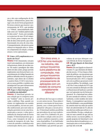 21 
cas e não com configurações de de-finições 
e infraestrutura, possa inte-ragir 
com ela de forma programável. 
Foi nesse contexto que encaixei o po-sicionamento 
da VCE, cujo produto 
é o ‘Vblock’, intencionalmente defi-nido 
como um “módulo padronizado 
de data center”. Assim, por exemplo, 
se eu precisar de mais 10 mil máqui-nas 
virtuais, posso comprar um mó-dulo 
de data center pronto, que estará 
funcionando em cerca de cinco dias. 
Consequentemente, não preciso gastar 
esforços na integração entre os inúme-ros 
componentes da solução, evitando 
atrasos e erros operacionais. 
W: Como o ACI complementa as so-luções 
da Cisco? 
Pereira: O ACI, basicamente, vem para 
inserir uma arquitetura, um sistema para 
infraestruturas, dentro de um data cen-ter. 
Ele muda o paradigma das redes 
dentro do data center, porque permite 
implementar uma forma de fazer o en-caminhamento 
de tráfego baseada em 
políticas definidas através de grupos e 
contratos, cujos donos são os clientes 
e usuários finais. O ACI é uma inova-ção 
no nosso portfólio e também uma 
estratégia da Cisco para infraestrutura 
de data center daqui por diante. 
LM: O que é o Intercloud que a Cis-co 
também tem defendido? 
Pereira: O Intercloud permite ter 
uma solução que se comporta como 
um “tradutor” entre as nuvens pri-vadas 
e públicas. Hoje, quando um 
cliente vai implementar um modelo 
na nuvem pública, ele tem um cami-nho 
unidirecional, pois nem todas as 
soluções permitem enviar uma ferra-menta 
para a nuvem e voltar para o 
ambiente de cloud privado de forma 
simples. O Intercloud permite que a 
Cisco, como transporte de rede na 
camada de transporte de rede, faça 
o meio do caminho e estabeleça uma 
comunicação aberta com a camada 
“Em cinco anos, o 
UCS fez uma revolução 
na indústria, não 
porque trouxemos 
outra plataforma de 
computação, mas 
porque trouxemos 
uma plataforma de 
processamento de 
aplicações com um 
modelo de consumo 
completamente 
diferente” 
de software da Cisco que se comuni-ca 
com outras nuvens. Nosso plano é 
permitir o movimento de forma trans-parente, 
caso o cliente queira fazer o 
upload de volta para a nuvem priva-da. 
O Intercloud também possibilita 
que provedores de serviços tradicio-nais, 
como Vivo, Embratel e Oi, pos-sam 
ofertar a solução como um servi-ço 
para o ambiente corporativo, como 
uma cloud pública. É um habilitador 
para o cliente corporativo, com mais 
flexibilidade e que permite que pro- 
vedores de serviços ofereçam a nu-vem 
híbrida de forma transparente. 
LM: Há uma ligação do Intercloud 
com o ACI? 
Pereira: Há uma ligação no desenvol-vimento. 
É o que chamamos de federa-ção 
das nuvens. A Cisco lançou a fede-ração 
de políticas, um mecanismo que 
permitirá essa ligação. Ele já existe na 
nuvem privada com o ACI, e a ligação 
será com as políticas que possam existir 
na nuvem pública. Na realidade, o que 
o ACI faz é uma evolução do UCS, que 
cria uma camada de abstração em toda 
a infraestrutura de hardware e permite 
que você apresente isso de forma pro-gramável. 
Já o Intercloud tem coleta-do 
uma camada de software. Concei-tualmente, 
os dois modelos são seme-lhantes. 
A consequência é que teremos 
mais flexibilidade e uma possibilidade 
de controle maior nas mãos do usuário 
final e do administrador de TI, além de 
uma abertura melhor para utilizar os re-cursos 
híbridos. Ou seja, a solução per-mite 
ter mais controle do que está na 
minha nuvem e na nuvem pública. A 
grande proposta do Intercloud é criar 
uma forma aberta de padronizar a co-municação 
entre as nuvens públicas, o 
que hoje não existe. n 
Carlos Pereira, 
Distinguished 
Systems Engineer da 
Cisco do Brasil 
 