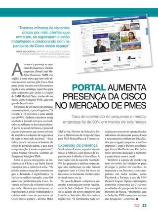 PORTAL AUMENTA 
PRESENÇA DA CISCO 
NO MERCADO DE PMEs 
Taxa de conversão de pequenas e médias 
empresas foi de 90% em menos de seis meses 
23 
Alavancar a presença no mer-cado 
de pequenas e médias 
empresas (Small and Mi-dsize 
Business, SMB, em 
inglês) é uma meta que tem sido al-cançada 
com sucesso pela Cisco. Boa 
parte desse sucesso está diretamente 
ligada a uma estratégia específica para 
esse segmento que inclui a criação 
do SMB Market Place, conhecido no 
Brasil como Soluções PME, que tem 
gerado bons frutos. 
Em menos de seis meses de operação 
em solo nacional, o portal registrou 218 
clientes e 18 parceiros e uma attach 
rate de 90%. Embora a iniciativa esteja 
alinhada à área de serviços, os resul-tados 
se refletem na área de produtos. 
A partir do canal eletrônico, é possível 
encontrar parceiros que comercializam 
de switches a soluções de segurança 
de rede no mercado nacional. “Esse 
índice (attach rate) cresceu bastante do 
início do portal até agora, o que, para 
a organização, é muito importante”, 
conta Márcia Oliveira, Gerente do 
Programa Soluções PME. 
Entre os países emergentes, as ini-ciativas 
na China e na Índia foram 
exemplos para a América Latina. “Os 
pilotos nesses mercados mostraram 
que a demanda é significativa. A 
Índia é o melhor exemplo, com 400 
parceiros certificados pela Cisco. Ti-vemos 
milhares de visitantes únicos 
por mês, clientes que entraram, se 
registraram e estão trabalhando e 
colaborando com os parceiros da 
Cisco nesse espaço”, afirma Mike 
McCarthy, Diretor de Soluções So-ciais 
e Plataformas de Grupo da Cisco 
para SMB MarketPlace & Commerce. 
Expansão da presença 
Na América Latina, o portal atende 
Brasil e México, com planos de ex-pansão 
para Colômbia e Costa Rica. A 
motivação vem do seguinte resultado: 
9% das pequenas e médias empresas, 
que não conheciam ou não faziam 
negócios com a Cisco há mais de 
três anos, se tornaram clientes após 
o canal entrar no ar. 
No caso do Brasil, o objetivo é au-mentar 
a presença em outras regiões, 
além da Sul e Sudeste. Um exemplo 
foi a adição de novos parceiros em 
Fortaleza, Salvador, Recife e toda a 
região Sul. “A ferramenta pode ser 
usada para encontrar oportunidades 
adicionais em áreas nas quais a Cisco 
e seus parceiros enfrentam dificulda-des 
para engajar pequenas e médias 
empresas”, conta o Diretor, ao afirmar 
que há em São Paulo e no Rio de Ja-neiro 
um time dedicado a melhorar 
a experiência com o canal. 
Também a equipe de marketing 
tem investido em iniciativas para 
divulgar o portal em eventos, na 
imprensa e na Internet, com cam-panhas 
em redes sociais, como 
Facebook e Twitter, e uso de SEO 
(Search Engine Optimization) para 
aumentar a presença da Cisco nos 
resultados de pesquisas feitas em 
motores de busca. “Queremos que 
as Soluções PMEs apareçam no topo 
das pesquisas”, comenta. n 
“Tivemos milhares de visitantes 
únicos por mês, clientes que 
entraram, se registraram e estão 
trabalhando e colaborando com os 
parceiros da Cisco nesse espaço” 
Mike McCarthy, Diretor de Soluções Sociais 
e Plataformas de Grupo da Cisco para SMB 
MarketPlace & Commerce 
 