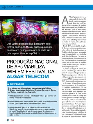 voz do cliente 
Das 32 mil pessoas que passaram pelo 
festival Triângulo Music, quase quatro mil 
acessaram ou ingressaram na rede WiFi 
criada para atender o público 
26 
A Algar Telecom inovou na 
organização do festival Tri-ângulo 
Music, ocorrido em 
maio deste ano, em Uber-lância 
(MG). A operadora de telefonia 
abriu gratuitamente conexão à Internet 
por WiFi para todos os seus clientes 
durante os dois dias do evento. Várias 
iniciativas estimularam o público a 
explorar a conectividade, dentre elas: 
posts e publicação de fotos nas redes 
sociais, envio de hashtags para aparecer 
nos telões do evento, fotos de tirolesa 
e o estilingue virtual. 
Desde 2005, mais de 50 atrações 
de diversos estilos musicais passaram 
pelos palcos do festival montado no 
Estádio João Havelange (conhecido 
como Parque do Sabiá), em Uberlândia, 
no Triângulo Mineiro. Este ano, no 
entanto, as bandas dividiram a atenção 
das 32 mil pessoas que passaram pelo 
evento com a capacidade de interati-vidade 
proporcionada pela rede WiFi 
montada pela operadora. 
A própria divulgação do festival pro-moveu 
o SSID “Algar Telecom WiFi 
Grátis”, com conexão por portal ou 
App (para dispositivos móveis). E o 
público respondeu: quase quatro mil 
pessoas (3.744) ingressaram na rede 
WiFi durante os dois dias do evento. 
A demanda foi atendida por uma 
rede composta por 48 Access Points 
(APs) Cisco modelo 1602I, fabrica-dos 
no Brasil. Os equipamentos fo-ram 
instalados numa topologia em 
anel com uplink de 10 Gbps, sendo 
ofertado a velocidade de 8Mbps por 
usuário, garantindo uma boa percepção 
do serviço, além de não sobrecarre-gar 
a rede 3G. “Nos anos anteriores, 
quando não havia WiFi, em alguns 
momentos, havia queda de chama-das 
ou indisponibilidade da rede de 
telefonia devido ao tráfego de dados 
estar competindo com o tráfego de 
voz. Neste ano, o WiFi assumiu parte 
do tráfego de dados, o que nos permi- 
PRODUÇÃO NACIONAL 
DE APs VIABILIZA 
WIFI EM FESTIVAL DA 
ALGAR TELECOM 
à Diferenciais 
Três fatores que diferenciaram o projeto da rede WiFi do 
Triângulo Music, segundo Antonio Ximenes, Gerente de Contas 
da Cisco e responsável pelo projeto: 
• O fato de eles terem coberto o estádio com WiFi, o que permitiu um 
melhor acesso às redes sociais. 
• O fato de eles terem tirado da rede 3G o tráfego excedente das redes 
sociais, gerado pelo evento, transferido-o para o WiFi. 
• O fato de a Algar Telecom ter conseguido implementar, em 
Uberlândia, a tendência de grandes eventos nacionais e mundiais 
de “cobrir” localidades de grande concentração de público com 
tecnologia de banda larga, apropriada à alta demanda de acesso às 
redes sociais. 
 