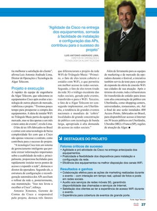 Além de ferramenta para as equipes 
de marketing e de mercado da ope-radora 
durante o festival, a iniciativa 
também serviu de teste para o projeto 
de expansão da oferta de conexão WiFi 
nas cidades de sua atuação. Após o 
término do evento, toda a infraestrutura 
foi transferida do estádio para áreas 
com alta concentração de público em 
Uberlândia, como shopping centers, 
universidades, restaurantes, etc. Até 
o final do ano serão instalados 400 
Access Points, fabricados no Brasil, 
para disponibilizar acesso à Internet 
em 50 locais públicos em Uberlândia, 
Uberaba (MG) e Franca (SP), regiões 
de atuação da Algar. n 
27 
“Agilidade da Cisco na entrega 
dos equipamentos, somada 
tiu melhorar a satisfação do cliente”, 
afirma Luis Antonio Andrade Lima, 
Diretor de Operações e Tecnologia da 
Algar Telecom. 
Projeto e execução 
A rapidez da equipe de engenharia 
da Algar Telecom, que selecionou os 
equipamentos Cisco após avaliar a tec-nologia 
de outros players de mercado, 
viabilizou o projeto. “Tivemos pouco 
tempo para prospectar a compra dos 
equipamentos. A ideia de instalar WiFi 
no Triângulo Music partiu da equipe de 
mercado, mas se deu apenas a um mês 
e meio antes do evento”, revela Lima. 
O fato de ter APs fabricados no Brasil 
e contar com uma tecnologia de baixa 
complexidade fez com que a Cisco 
não apenas vencesse o contrato, como 
contribuiu para o sucesso do projeto. 
“A tecnologia Cisco tem um sistema 
de gerenciamento inteligente que per-mite 
extrair informações importantes 
sobre a usabilidade da rede e, princi-palmente, 
proporciona facilidades para 
rapidamente instalar novos pontos de 
acesso e expandir a rede”, destacou o 
diretor da operadora. Segundo ele, a 
estrutura de configuração e reconfi-guração 
automática dos APs auxiliam 
o rollout da rede e, posteriormente, 
sua manutenção. “Isso nos levou a 
escolher a Cisco”, reforça. 
Antonio Ximenes, Gerente de 
Contas da Cisco e responsável 
pelo projeto, destaca três fatores 
à facilidade de instalação 
e configuração das APs, 
contribuiu para o sucesso do 
projeto” 
Luis Antonio Andrade Lima, 
Diretor de Operações e 
Tecnologia da Algar Telecom 
que diferenciaram o projeto da rede 
WiFi do Triângulo Music: “Primei-ro, 
o fato de eles terem coberto o 
estádio com WiFi, o que permitiu 
um melhor acesso às redes sociais. 
Segundo, o fato de eles terem tirado 
da rede 3G o tráfego excedente das 
redes sociais, gerado pelo evento, 
transferido-o para o WiFi. Terceiro, 
o fato de a Algar Telecom ter con-seguido 
implementar, em Uberlân-dia, 
a tendência de grandes eventos 
nacionais e mundiais de ‘cobrir’ 
localidades de grande concentração 
de público com tecnologia de banda 
larga, apropriada à alta demanda 
de acesso às redes sociais.” 
à DESTAQUES DO PROJETO 
Fatores críticos de sucesso 
• Agilidade e pró-atividade da Cisco na entrega antecipada dos 
equipamentos. 
• Praticidade e flexibilidade dos dispositivos para instalação e 
configuração da rede. 
• Eficiência dos equipamentos na melhor disposição dos canais WiFi. 
Resultados e ganhos 
• Colaboração efetiva para as ações de marketing realizadas durante 
o evento – com interação em tempo real, upload de fotos e posts 
em redes sociais. 
• Auxílio aos serviços de redes móveis 3G, garantindo 
disponibilidade das chamadas e serviços de Internet. 
• Satisfação dos clientes ao ter a experiência de acesso WiFi durante 
o evento. 
• Experiência para cobertura de eventos de grande porte. 
Fonte: Algar Telecom 
 