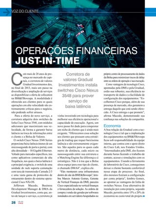 voz do cliente 
OPERAÇÕES FINANCEIRAS 
JUST-IN-TIME 
28 
Corretora de 
valores Gradual 
Investimentos instala 
switches Cisco Nexus 
3548 para prover 
serviço de 
baixa latência 
vinha investindo em tecnologia para 
melhorar sua eficiência operacional e 
capacidade de execução. Agora, um 
novo passo foi dado para conquistar 
um nicho de clientes que é ainda mais 
exigente. “Oferecemos essa solução 
aos clientes que possuam uma estraté-gia 
de trading que requer baixíssima 
latência e são extremamente exigen-tes. 
São aqueles para os quais cada 
metro de distância, cada micro ou 
nanossegundo entre sua estrutura e 
o Matching Engine faz diferença e é 
estratégico. Não é à toa que a Bolsa 
aloca espaço para esse tipo de cliente, 
o chamado DMA4”, explica ele. 
“Eles montaram uma infraestrutura 
dentro do site da BMF&Bovespa”, lem-bra 
Marcos Antonio Gomes, Gerente 
da Vertical Finanças da DMI, parceira 
Cisco especializada na vertical finanças 
e fornecedora da solução. As ordens de 
compra e venda são geradas por softwares 
instalados em servidores hospedados no 
C om mais de 20 anos de pre-sença 
no mercado de capi-tais, 
a corretora de valores 
Gradual Investimentos deu, 
no final de 2013, mais um passo na 
diversificação e ampliação de serviços 
ao disponibilizar a oferta de collocation 
na BM&FBovespa. A modalidade é 
oferecida aos clientes para os quais 
operações em alta velocidade são ex-tremamente 
críticas para o negócio, 
não podendo sofrer atrasos. 
Para a oferta do novo serviço, a 
corretora adquiriu dois switches da 
linha Cisco Nexus 3548, com módulos 
adicionais que maximizam sua ve-locidade, 
de forma a garantir baixa 
latência na troca de informações entre 
o cliente e a Bolsa de Valores. 
O switch Cisco Nexus 3548 Series 
proporciona baixa latência (menos de um 
microssegundo de porta a porta), com 
alta densidade – 10 Gigabit Ethernet. 
Voltado para mercados específicos, tais 
como aplicativos comerciais de alta 
frequência, nos quais a baixa latência é 
a principal exigência, o switch de uma 
unidade de rack suporta comutação 
com taxa de transmissão Camada 2/3 
e uma vasta gama de protocolos de 
roteamento dentro do sistema opera-cional 
Cisco NX-OS. 
Jefferson Macedo, Business 
Development Manager & DMA da 
Gradual Investimentos, conta que, an-tes 
de lançar o serviço, a corretora já 
próprio centro de processamento de dados 
da Bolsa para minimizar riscos de delay 
entre as ordens de operação e sua execução. 
Como vantagens da tecnologia Cisco, 
apontadas pela DMI e pela Gradual, 
estão sua robustez, sua eficiência no 
transporte de dados e a facilidade de 
configuração dos equipamentos. “Es-colhemos 
Cisco porque, além de sua 
presença de mercado, eles garantem a 
entrega daquilo que está sendo ofere-cido. 
A Cisco entrega o que promete”, 
afirma Macedo, demonstrando sua 
confiança nas soluções da companhia. 
Economia 
A boa relação da Gradual com a tec-nologia 
Cisco é tal que a implantação 
dos equipamentos na BM&FBovespa 
ficou sob responsabilidade da equipe 
interna, que contou com o apoio direto 
do Cisco Lab, nos Estados Unidos. 
“Intermediados pela DMI, eles ficaram 
durante horas fazendo o trabalho de 
contato, acesso e simulações com os 
equipamentos. Usando a ferramenta 
de laboratório da Cisco, conseguimos 
deixar o cliente bastante confortável 
nessa etapa do processo. Ao final, 
eles mesmos fizeram a configuração 
por conta própria”, lembra Gomes, 
ao apontar as vantagens da linha de 
switches Nexus. Essa alternativa de 
instalação por conta própria, segundo 
Macedo, permitiu entre 15% e 20% de 
economia no custo total do projeto.n 
 