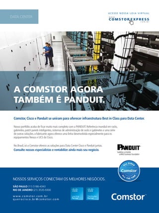 A COMSTOR AgORA 
TAMbéM é pAnduiT. 
C OMS T O R e x p R e S S 
Comstor, Cisco e Panduit se uniram para oferecer infraestrutura Best in Class para Data Center. 
29 
Nosso portfólio acaba de ficar muito mais completo com a PANDUIT. Referência mundial em racks, 
gabinetes, patch panels inteligentes, sistemas de administração de racks e gabinetes e uma série 
de outras soluções, a fabricante agora oferece uma linha desenvolvida especialmente para os 
equipamentos Nexus e UCS da Cisco. 
No Brasil, só a Comstor oferece as soluções para Data Center Cisco e Panduit juntas. 
Consulte nossos especialistas e rentabilize ainda mais seu negócio. 
NOSSOS SERVIÇOS CONECTAM OS MELHORES NEGÓCIOS. 
SÃO PAULO (11) 5186-4343 
RIO DE JANEIRO (21) 3535-9300 
www. c o m s t o r. c o m . b r 
q u e r o c i s c o . b r @ c o m s t o r. c o m 
A C E S S E N O S S A L O J A V I RTUAL 
www. 
. c o m . b r 
DATA CENTER 
 