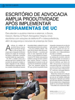 voz do cliente 
ESCRITÓRIO DE ADVOCACIA 
AMPLIA PRODUTIVIDADE 
APÓS IMPLEMENTAR 
FERRAMENTAS DE UC 
Para atender a usuários internos e externos, a Souza, 
Cescon, Barrieu & Flesch Advogados integrou cinco 
escritórios com soluções de telefonia IP e videoconferência, 
além de segurança e recursos de presença da Cisco 
30 
de produtividade e redução de custos 
apresentada pela diretoria do escritório. 
Com cinco unidades no Brasil – São 
Paulo, Rio de Janeiro, Belo Horizonte, 
Brasília e Salvador –, o escritório está 
entre os mais importantes do País. 
Assim, os novos projetos de infraes-trutura 
de TIC tinham como premissa 
também a entrega de maior conforto 
para usuários internos e externos, 
independente de estarem ou não em 
suas bases de atendimento e produção. 
Para isso, pequenos projetos de 
TIC que corriam em paralelo foram 
A reforma da unidade do 
escritório Souza, Cescon, 
Barrieu & Flesch Advoga-dos, 
no Rio de Janeiro, foi o 
estopim para a integração de diferentes 
projetos de compra de tecnologias 
inovadoras e dedicadas a aumentar 
a produtividade das organizações. 
Em 2013, a unidade carioca foi a 
alavanca que levou a equipe de TI do 
escritório de advocacia a estudar so-luções 
integradas de rede, telefonia, 
videoconferência e segurança, de for-ma 
a atender à demanda por aumento 
integrados à proposta de revisão da 
rede cabeada e instalação de WiFi, 
de forma a suportar um novo sis-tema 
de comunicações unificadas, 
com dados, voz e videoconferência 
em todas as unidades. 
“A solução partiu de uma demanda 
de mudança do escritório, além de 
uma oportunidade. Já sentíamos a 
necessidade de atualização do sis-tema 
de telefonia, que datava de 
2001 e não possuía os recursos que 
estávamos buscando. A reforma do 
escritório do Rio foi a oportunidade 
para revermos toda a infraestrutu-ra”, 
confirma o advogado Roberto 
Lima, sócio do escritório. 
Rafael Alves, Gerente de TI, conta que 
o escritório chegou à tecnologia Cisco 
por meio de um trabalho combinado 
de pesquisas e indicações que concluiu 
que seria mais eficiente a contratação 
de uma solução única e integrada para 
atender às suas principais demandas 
–“Uma delas era o recurso de video- 
RAFAEL ALVES, GERENTE DE TI 
DO ESCRITÓRIO SOUZA, CESCON, 
BARRIEU & FLESH ADVOGADOS 
 