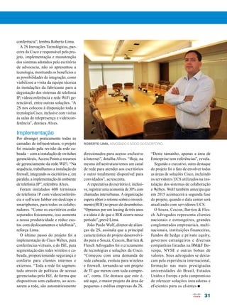 31 
conferência”, lembra Roberto Lima. 
A 2S Inovações Tecnológicas, par-ceira 
da Cisco e responsável pelo pro-jeto, 
implementação e manutenção 
dos sistemas adotados pelo escritório 
de advocacia, não só apresentou a 
tecnologia, mostrando os benefícios e 
as possibilidades de integração, como 
viabilizou a visita da equipe técnica 
às instalações da fabricante para a 
degustação dos sistemas de telefonia 
IP, videoconferência e rede WiFi ge-renciável, 
entre outras soluções. “A 
2S nos colocou à disposição toda a 
tecnologia Cisco, inclusive com visitas 
às salas de telepresença e videocon-ferência”, 
destaca Alves. 
Implementação 
Por abranger praticamente todas as 
camadas de infraestrutura, o projeto 
foi iniciado pela revisão da rede ca-beada 
– com a instalação de switches 
gerenciáveis, Access Points e recursos 
de gerenciamento da rede WiFi. “Na 
sequência, trabalhamos a instalação do 
firewall, integrando os escritórios e, em 
paralelo, a implementação do ambiente 
de telefonia IP”, relembra Alves. 
Foram instalados 400 terminais 
de telefonia IP com videoconferên-cia 
e software Jabber em desktops e 
smartphones, para todos os colabo-radores. 
“Como os escritórios estão 
separados fisicamente, isso aumenta 
a nossa produtividade e reduz cus-tos 
com deslocamentos e telefonia”, 
reforça Lima. 
O último passo do projeto foi a 
implementação do Cisco Webex, para 
conferências virtuais, e do ISE, para 
segmentação das redes wireless e ca-beada, 
proporcionando segurança e 
conforto para clientes internos e 
externos. “Toda a rede foi segmen-tada 
através de políticas de acesso 
gerenciadas pelo ISE, de forma que 
dispositivos sem cadastro, ao aces-sarem 
a rede, são automaticamente 
Roberto Lima, advogado e sócio do escritório. 
direcionados para acesso exclusivo 
à Internet”, detalha Alves. “Hoje, na 
mesma infraestrutura temos um canal 
de rede para atender aos escritórios 
e outro totalmente disponível para 
convidados”, acrescenta. 
A expectativa do escritório é, inclusi-ve, 
registrar uma economia de 30% com 
chamadas interurbanas. A organização 
espera obter o retorno sobre o investi-mento 
(ROI) no prazo de desembolso. 
“Optamos por um leasing de três anos 
e a ideia é de que o ROI ocorra nesse 
período”, prevê Lima. 
João Paulo Wolf, diretor de alian-ças 
da 2S, assinala que a principal 
característica do projeto desenvolvi-do 
para o Souza, Cescon, Barrieu & 
Flesch Advogados foi o cruzamento 
de tecnologias e soluções da Cisco. 
“Começou com uma demanda de 
rede cabeada, evoluiu para wireless 
e firewall, tornando-se um projeto 
de TI que mexeu com toda a empre-sa”, 
conta. Ele destaca que este é, 
até aqui, o maior projeto da área de 
pequenas e médias empresas da 2S. 
“Deste tamanho, apenas a área de 
Enterprise tem referências”, revela. 
Segundo o executivo, outro destaque 
do projeto foi o fato de envolver todas 
as áreas de soluções Cisco, incluindo 
os servidores UCS utilizados na ins-talação 
dos sistemas de colaboração 
e Webex. Wolf também antecipa que 
em 2015 acontecerá a segunda fase 
do projeto, quando o data center será 
atualizado com servidores UCS. 
O Souza, Cescon, Barrieu & Fles-ch 
Advogados representa clientes 
nacionais e estrangeiros, grandes 
conglomerados empresariais, multi-nacionais, 
instituições financeiras, 
fundos de hedge e private equity, 
governos estrangeiros e diversas 
companhias listadas na BM&F Bo-vespa, 
NYSE e outras bolsas de 
valores. Seus advogados se desta-cam 
pela experiência internacional, 
formação nas mais prestigiadas 
universidades do Brasil, Estados 
Unidos e Europa e pelo compromisso 
de oferecer soluções inovadoras e 
eficientes para os clientes.n 
 