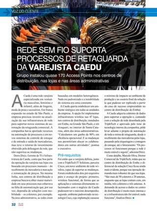 voz do cliente 
32 
REDE SEM FIO SUPORTA 
PROCESSOS DE RETAGUARDA 
DA VAREJISTA CAEDU 
Grupo instalou quase 170 Access Points nos centros de 
distribuição, nas lojas e nas áreas administrativas 
baseadas em modelos heterogêneos. 
Nada era padronizado e a instabilidade 
do sistema era uma constante. 
A Caedu queria estabelecer um am-biente 
sinérgico em todas as unidades 
da empresa. A opção foi implementar 
infraestrutura wireless nas 47 lojas, 
nos centros de distribuição, instalados 
em Embu, na Grande São Paulo, e em 
Araquari, no interior de Santa Cata-rina, 
além das áreas administrativas. 
“Calculamos um ganho de 80% em 
eficiência operacional. E as mudanças 
nos permitiriam alocar os colabora-dores 
em outras atividades”, pontua 
o executivo. 
Pré-requisitos 
Foi então que a varejista definiu, junto 
com a TripleTech IT Solutions, parceira 
Cisco, um novo ambiente de rede wi-reless, 
capaz de suportar as mudanças. 
Foram estabelecidos dois pré-requisitos 
para o avanço do projeto: primeiro, 
wireless funcional, de forma que as 
aplicações e sistemas diretamente re-lacionados 
com o negócio da Caedu 
pudessem ter o máximo desempenho; 
segundo, ambiente padronizado na tec-nologia 
Cisco, cuja implantação causasse 
A Caedu é uma rede varejista 
especializada em vestuá-rio 
masculino, feminino e 
infantil, além de lingerie, 
moda de praia e acessórios. Em franca 
expansão no estado de São Paulo, a 
empresa precisou investir na atuali-zação 
da sua infraestrutura de rede 
para suportar novos sistemas de au-tomação 
da retaguarda comercial. A 
companhia havia aportado recursos 
na automação de processos e em no-vos 
sistemas de controle de estoque 
e de entrada e saída de mercadorias, 
mas teve o retorno do investimento 
obstruído pela defasagem da rede, que 
não suportou as mudanças. 
Denis Diniz, Gerente de TI e Infraes-trutura 
da Caedu, conta que boa parte 
da operação da varejista nas lojas era 
baseada em processos manuais – do 
recebimento da mercadoria à marcação 
e remarcação de preços. Na mesma 
linha, nos centros de distribuição a 
empresa buscava obter maior maturi-dade 
em seus processos mas esbarrava 
na falta de automatização que, por sua 
vez, dependia de soluções com mo-bilidade 
– os coletores, por exemplo. 
Na área administrativa, as redes eram 
o mínimo de impacto ao ambiente de 
produção e ao usuário final da solução 
(e que pudesse ser replicado a partir 
do caso de sucesso empreendido no 
centro de distribuição do Embu). 
A Caedu adquiriu coletores de dados 
para suportar a operação e, contando 
com a solução de rede desenhada pela 
TripleTech e aprovada pelo time de 
tecnologia interno da companhia, pôde 
levar adiante o projeto de automação 
de toda a rotina de retaguarda, desde o 
recebimento das mercadorias pelas lojas, 
passando pela etiquetagem e contagem 
do estoque, até o faturamento. “Os pro-cessos 
só funcionam porque a rede é 
muito estável e segura”, adiciona Diniz. 
Como detalhe, Marcelo Oliva, Diretor 
Comercial da TripleTech, relata que no 
centro de distribuição do Embu o di-ferencial 
da solução Cisco ficou ainda 
mais evidente, porque sua operação de-manda 
mais robustez do que nas lojas. 
“São mais de 50 coletores e 20 antenas, 
enquanto que as lojas contam com, em 
média, três coletores e três antenas. A 
demanda de acesso a dados no centro 
de distribuição é muito mais intensa e 
se a infraestrutura não for estável, nada 
funciona”, finaliza Diniz. n 
 
