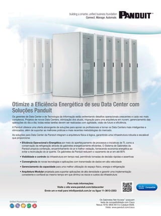 ciência Energética de seu Data Center com 
Soluções Panduit 
os operacionais crescentes e cada vez mais 
complexos. Projetos de novos Data Centers, otimização dos atuais, migração para uma arquitetura em nuvem, gerenciamento das 
ciência. 
ssionais e tornar os Data Centers mais inteligentes e 
otimizados, além de suportar as melhores práticas e mais recentes metodologias do mercado. 
As soluções para Data Center da Panduit integram a arquitetura física à lógica, garantindo uma infraestrutura robusta e escalável 
que proporciona: 
ciência Operacional e Energética por meio do aperfeiçoamento de processos e iniciativas de TI, como a 
cientes. O Sistema de Gabinetes da 
Panduit propicia contenção, encaminhamento do ar e melhor vedação, fornecendo economia energética ao 
evitar a recirculação do ar quente. Os gabinetes da Panduit reduzem o vazamento de ar em até 80% 
• Visibilidade e controle da infraestrutura em tempo real, permitindo tomadas de decisão rápidas e assertivas 
• Convergência de novas tecnologias e aplicações com transmissão de dados em alta velocidade 
• Gerenciamento da capacidade para uma melhor utilização do espaço físico, energia e refrigeração 
• Arquitetura Modular projetada para suportar aplicações de alta densidade e garantir uma implementação 
ável ao mesmo tempo em que diminui os riscos e custos da infraestrutura 
Para mais informações: 
Visite o site www.panduit.com/datacenter 
Envie um e-mail para info@panduit.com.br ou ligue 11-3613-2353 
Os Gabinetes Net-Access™ possuem 
teste de compatibilidade com Cisco 
Nexus 7018, MDS 9513 e Catalyst 6509. 
Visite: www.panduit.com/cisco 
 