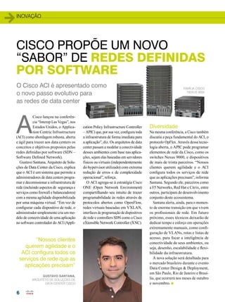 inovação 
CISCO PROPÕE UM NOVO 
“SABOR” DE REDES DEFINIDAS 
POR SOFTWARE 
A Cisco lançou na conferên-cia 
6 
“Interop Las Vegas”, nos 
Estados Unidos, o Applica-tion 
Centric Infrastructure 
(ACI) como abordagem robusta, aberta 
e ágil para trazer aos data centers os 
conceitos e objetivos propostos pelas 
redes definidas por software (SDN – 
Software Defined Network). 
Gustavo Santana, Arquiteto de Solu-ções 
de Data Center da Cisco, explica 
que o ACI é um sistema que permite a 
administradores de data centers progra-mar 
e decomissionar a infraestrutura de 
rede (incluindo aspectos de segurança e 
serviços como firewall e balanceadores) 
com a mesma agilidade disponibilizada 
por uma máquina virtual. “Em vez de 
configurar cada dispositivo de rede, o 
administrador simplesmente cria um mo-delo 
de conectividade de uma aplicação 
no software controlador do ACI (Appli-cation 
Policy Infrastructure Controller 
– APIC) que, por sua vez, configura toda 
a infraestrutura de forma imediata para 
a aplicação”, diz. Os arquitetos de data 
center passam a modelar a conectividade 
desses ambientes com base nas aplica-ções, 
sejam elas baseadas em servidores 
físicos ou virtuais (independentemente 
do hypervisor utilizado) com extrema 
redução de erros e de complexidade 
operacional”, reforça. 
O ACI agrega-se à estratégia Cisco 
ONE (Open Network Environment) 
compartilhando seu intuito de trazer 
programabilidade às redes através de 
protocolos abertos como OpenFlow, 
redes virtuais baseadas em VXLAN, 
interfaces de programação de dispositivos 
de rede e controllers SDN como o Cisco 
eXtensible Network Controller (XNC). 
Diversidade 
Na mesma conferência, a Cisco também 
discutiu a peça fundamental do ACI, o 
protocolo OpFlex. Através dessa tecno-logia 
aberta, o APIC pode programar 
elementos de rede da Cisco, como os 
switches Nexus 9000, e dispositivos 
de mais de trinta parceiros. “Nossos 
clientes querem agilidade e o ACI 
configura todos os serviços de rede 
que as aplicações precisam”, informa 
Santana. Segundo ele, parceiros como 
a F5 Networks, Red Hat e Citrix, entre 
outros, participam do desenvolvimento 
conjunto deste ecossistema. 
Santana alerta, ainda, para o momen-to 
de enorme transição em que vivem 
os profissionais de rede. Em futuro 
próximo, esses técnicos deixarão de 
dedicar tempo e esforço em operações 
extremamente manuais, como confi-guração 
de VLANs, rotas e listas de 
acesso, para focar a inteligência de 
conectividade de seus ambientes, ou 
seja, desenho, escalabilidade e flexi-bilidade 
da infraestrutura. 
A nova solução será detalhada para 
o mercado brasileiro durante o evento 
Data Center Design & Deployment, 
em São Paulo, Rio de Janeiro e Brasí-lia, 
que ocorrerá nos meses de outubro 
e novembro. n 
O Cisco ACI é apresentado como 
o novo passo evolutivo para 
as redes de data center 
Família Cisco 
Nexus 9000 
“Nossos clientes 
querem agilidade e o 
ACI configura todos os 
serviços de rede que as 
aplicações precisam” 
Gustavo Santana, 
Arquiteto de Soluções DE 
DATA CENTER Cisco 
 