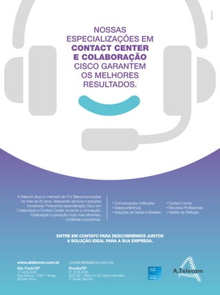 7 
nossas 
especializações em 
contact center 
e colaboração 
cisco garantem 
os melhores 
resultados. 
A.Telecom atua no mercado de TI e Telecomunicações 
há mais de 20 anos, oferecendo serviços e soluções 
inovadoras. Possuímos especialização Cisco em 
Colaboração e Contact Center, tornando a concepção, 
implantação e operação muito mais eficientes, 
confiáveis e produtivas. 
Comunicações Unificadas 
Videoconferência 
Soluções de Dados e Wireless 
EntrE Em contato para dEscobrirmos juntos 
a solução idEal para a sua EmprEsa. 
www.atelecom.com.br contato@atelecom.com.br 
são paulo/sp 
11 3429.4000 
Rua Arizona, 1426 7° Andar, 
Brooklin Novo 
Brasília/dF 
61 3316.4000 
SCS Qd 1, Bloco H, Ed. Morro Vermelho, 
4° Andar, Asa Sul 
Contact Center 
Recursos Profissionais 
Gestão de Tarifação 
 