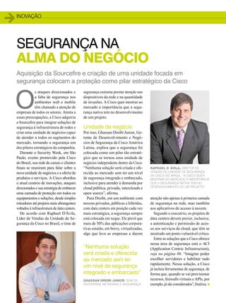 inovação 
SEGURANÇA NA 
ALMA DO NEGÓCIO 
O s ataques direcionados e 
Aquisição da Sourcefire e criação de uma unidade focada em 
segurança colocam a proteção como pilar estratégico da Cisco 
8 
a falta de segurança nos 
ambientes web e mobile 
têm chamado a atenção de 
empresas de todos os setores. Atenta a 
essas preocupações, a Cisco adquiriu 
a Sourcefire para integrar soluções de 
segurança à infraestrutura de redes e 
criar uma unidade de negócios capaz 
de atender a todos os segmentos do 
mercado, tornando a segurança um 
dos pilares estratégicos da companhia. 
Durante o Security Week, em São 
Paulo, evento promovido pela Cisco 
do Brasil, sua rede de canais e clientes 
finais se reuniram para falar sobre a 
nova unidade de negócios e a oferta de 
produtos e serviços. A Cisco abordou 
o atual cenário de inovações, ataques 
direcionados e sua estratégia de embarcar 
uma camada de proteção em todos os 
equipamentos e soluções, desde simples 
roteadores até projetos mais abrangentes 
voltados à infraestrutura de data centers. 
De acordo com Raphael D’Ávila, 
Líder de Vendas da Unidade de Se-gurança 
da Cisco no Brasil, o time de 
segurança costuma prestar atenção nos 
dispositivos da rede e na quantidade 
de invasões. A Cisco quer mostrar ao 
mercado a importância que a segu-rança 
nativa tem no desenvolvimento 
de um projeto. 
Unidade de negócio 
Por isso, Ghassan Dreibi Junior, Ge-rente 
de Desenvolvimento e Negó-cios 
de Segurança da Cisco América 
Latina, explica que a segurança foi 
colocada como um pilar tão estraté-gico 
que se tornou uma unidade de 
negócios independente dentro da Cisco. 
“Nenhuma solução será criada e ofe-recida 
ao mercado sem ter um nível 
de segurança integrado e embarcado, 
inclusive para atender à demanda por 
cloud pública, privada, interclouds e 
open source”, afirma. 
Para Dreibi, em um ambiente com 
nuvens privadas, públicas e híbridas, 
com data centers em posição cada vez 
mais estratégica, a segurança sempre 
está colocada em xeque. Ele prevê que 
mais de 50% das aplicações corpora-tivas 
estarão, em breve, virtualizadas, 
algo que leva as empresas a darem 
atenção não apenas à primeira camada 
de segurança na rede, mas também 
aos aplicativos de acesso à nuvem. 
Segundo o executivo, os projetos de 
data centers devem prever, inclusive, 
a autenticação e permissão de aces-so 
aos serviços de cloud, que têm se 
mostrado um ponto vulnerável crítico. 
Entre as soluções que a Cisco oferece 
nessa área de segurança está o ACI 
(Application Centric Infrastructure), 
veja na página 06. “Imagine poder 
escolher servidores e habilitar tudo 
rapidamente. Nessa solução, a Cisco 
já incluiu ferramentas de segurança, de 
forma que, quando se vai provisionar 
recursos, firewalls virtuais e APIs, por 
exemplo, já são considerados”, finaliza. n 
“Nenhuma solução 
será criada e oferecida 
ao mercado sem ter 
um nível de segurança 
integrado e embarcado” 
Ghassan Dreibi Junior, BDM de 
Enterprise Networks e Segurança 
Raphael D´Ávila, Diretor de 
Vendas da Unidade de Segurança 
da Cisco do Brasil: “a Cisco quer 
mostrar ao mercado a importância 
que a segurança nativa tem no 
desenvolvimento de um projeto” 
 