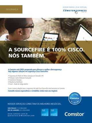 c omS t o r e x p r e S S SEGURANÇA 
A Sourcefire é 100% ciSco. 
NóS tAmbém. 
9 
A Comstor está 200% preparada para oferecer a melhor cibersegurança. 
Veja algumas soluções em segurança Cisco Sourcefire: 
• Segurança de Rede de Última Geração em Firewall e IPS 
• Proteção contra Malware Avançada 
• Conectores Fireamp 
• Plataforma FirePower 
• Snort – Rede de código aberto 
Essas e outras soluções para a segurança de rede Cisco Sourcefire você encontra na Comstor. 
Consulte nossos especialistas e rentabilize ainda mais seu negócio. 
NOSSOS SERVIÇOS CONECTAM OS MELHORES NEGÓCIOS. 
SÃO PAULO (11) 5186-4343 
RIO DE JANEIRO (21) 3535-9343 
www. c o m s t o r. c o m . b r 
q u e r o c i s c o . b r @ c o m s t o r. c o m 
A C E S S E N O S S A L O J A V I RTUAL 
www. 
. c o m . b r 
 