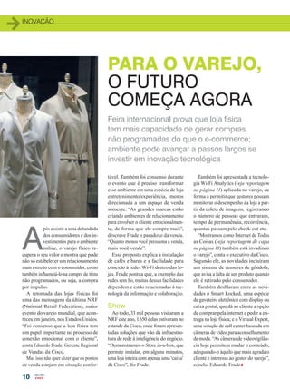 INOVAÇÃO
10
PARA O VAREJO,
O FUTURO
COMEÇA AGORA
A
pós assistir a uma debandada
dos consumidores e dos in-
vestimentos para o ambiente
online, o varejo físico re-
cupera o seu valor e mostra que pode
não só estabelecer um relacionamento
mais estreito com o consumidor, como
também influenciá-lo na compra de itens
não programados, ou seja, a compra
por impulso.
A retomada das lojas físicas foi
uma das mensagens da última NRF
(National Retail Federation), maior
evento do varejo mundial, que acon-
teceu em janeiro, nos Estados Unidos.
“Foi consenso que a loja física tem
um papel importante no processo de
conexão emocional com o cliente”,
conta Eduardo Frade, Gerente Regional
de Vendas da Cisco.
Mas isso não quer dizer que os pontos
de venda estejam em situação confor-
Também foi apresentada a tecnolo-
gia Wi-Fi Analytics (veja reportagem
na página 11) aplicada no varejo, de
forma a permitir que gestores possam
monitorar o desempenho da loja a par-
tir da coleta de imagens, registrando
o número de pessoas que entraram,
tempo de permanência, recorrência,
quantas passam pelo check-out etc.
“Mostramos como Internet de Todas
as Coisas (veja reportagem de capa
na página 18) também está invadindo
o varejo”, conta o executivo da Cisco.
Segundo ele, as novidades incluíram
um sistema de sensores de gôndola,
que avisa a falta de um produto quando
ele é retirado pelo consumidor.
Também desfilaram entre as novi-
dades o Smart Locked, uma espécie
de gaveteiro eletrônico com display ou
caixa postal, que dá ao cliente a opção
de comprar pela internet e pedir a en-
trega na loja física; e o Virtual Expert,
uma solução de call center baseada em
câmeras de vídeo para aconselhamento
de moda. “As câmeras de videovigilân-
cia hoje permitem mudar o conteúdo,
adequando-o àquilo que mais agrada o
cliente e interessa ao gestor do varejo”,
conclui Eduardo Frade.
Feira internacional prova que loja física
tem mais capacidade de gerar compras
não programadas do que o e-commerce;
ambiente pode avançar a passos largos se
investir em inovação tecnológica
tável. Também foi consenso durante
o evento que é preciso transformar
esse ambiente em uma espécie de loja
entretenimento/experiência, menos
direcionada a um espaço de venda
somente. “As grandes marcas estão
criando ambientes de relacionamento
para envolver o cliente emocionalmen-
te, de forma que ele compre mais”,
descreve Frade o paradoxo da venda.
“Quanto menos você pressiona a venda,
mais você vende”.
Essa proposta explica a instalação
de cafés e bares e a facilidade para
conexão à redes Wi-Fi dentro das lo-
jas. Frade pontua que, a exemplo das
redes sem fio, muitas dessas facilidades
dependem e estão relacionadas à tec-
nologia da informação e colaboração.
Show
Ao todo, 33 mil pessoas visitaram a
NRF este ano, 1.650 delas estiveram no
estande da Cisco, onde foram apresen-
tadas soluções que vão da infraestru-
tura de rede à inteligência do negócio.
“Demonstramos o Store in-a-box, que
permite instalar, em alguns minutos,
uma loja inteira com apenas uma ‘caixa’
da Cisco”, diz Frade.
10_INOVACAO_[NRF].indd 10 17/04/2015 07:58:26
 