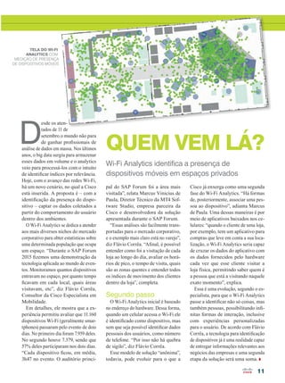 11
QUEM VEM LÁ?
Wi-Fi Analytics identifica a presença de
dispositivos móveis em espaços privados
D
esde os aten-
tados de 11 de
setembro o mundo não para
de ganhar profissionais de
análise de dados em massa. Nos últimos
anos, o big data surgiu para armazenar
esses dados em volume e o analytics
veio para processá-los com o intuito
de identificar índices por relevância.
Hoje, com o avanço das redes Wi-Fi,
há um novo cenário, no qual a Cisco
está inserida. A proposta é – com a
identificação da presença do dispo-
sitivo – captar os dados coletados a
partir do comportamento do usuário
dentro dos ambientes.
O Wi-Fi Analytics se dedica a atender
aos mais diversos nichos do mercado
corporativo para obter estatísticas sobre
uma determinada população que ocupa
um espaço. “Durante o SAP Forum
2015 fizemos uma demonstração da
tecnologia aplicada ao mundo de even-
tos. Monitoramos quantos dispositivos
entravam no espaço, por quanto tempo
ficavam em cada local, quais áreas
visitavam, etc”, diz Flávio Corrêa,
Consultor da Cisco Especialista em
Mobilidade.
Em detalhes, ele mostra que a ex-
periência permitiu avaliar que 11.160
dispositivos Wi-Fi (geralmente smar-
tphones) passaram pelo evento de dois
dias. No primeiro dia foram 7.959 deles.
No segundo houve 7.379, sendo que
57% deles participaram nos dois dias.
“Cada dispositivo ficou, em média,
3h47 no evento. O auditório princi-
pal do SAP Forum foi a área mais
visitada”, relata Marcus Vinicius de
Paula, Diretor Técnico da MT4 Sof-
tware Studio, empresa parceira da
Cisco e desenvolvedora da solução
apresentada durante o SAP Forum.
“Essas análises são facilmente trans-
portadas para o mercado corporativo,
e o exemplo mais claro está no varejo”,
diz Flávio Corrêa. “Afinal, é possível
entender como foi a visitação de cada
loja ao longo do dia, avaliar os horá-
rios de pico, o tempo de visita, quais
são as zonas quentes e entender todos
os índices de movimento dos clientes
dentro da loja”, completa.
Segundo passo
O Wi-Fi Analytics inicial é baseado
no endereço do hardware. Dessa forma,
quando um celular acessa o Wi-Fi ele
é identificado como dispositivo, mas
sem que seja possível identificar dados
pessoais dos usuários, como número
de telefone. “Por isso não há quebra
de sigilo”, diz Flávio Corrêa.
Esse modelo de solução “anônima”,
todavia, pode evoluir para o que a
Cisco já enxerga como uma segunda
fase do Wi-Fi Analytics. “Há formas
de, posteriormente, associar uma pes-
soa ao dispositivo”, adianta Marcus
de Paula. Uma dessas maneiras é por
meio de aplicativos baixados nos ce-
lulares: “quando o cliente de uma loja,
por exemplo, tem um aplicativo para
compras que leve em conta a sua loca-
lização, o Wi-Fi Analytics seria capaz
de cruzar os dados do aplicativo com
os dados fornecidos pelo hardware
cada vez que esse cliente visitar a
loja física, permitindo saber quem é
a pessoa que está a visitando naquele
exato momento”, explica.
Essa é uma evolução, segundo o es-
pecialista, para que o Wi-Fi Analytics
passe a identificar não só coisas, mas
também pessoas, possibilitando infi-
nitas formas de interação, inclusive
com experiências personalizadas
para o usuário. De acordo com Flávio
Corrêa, a tecnologia para identificação
de dispositivos já é uma realidade capaz
de entregar informações relevantes aos
negócios das empresas e uma segunda
etapa da solução será uma soma.
TELA DO WI-FI
ANALYTICS COM
MEDIÇÃO DE PRESENÇA
DE DISPOSITIVOS MÓVEIS
11_ESTRATEGIA_[Wife-Analystics]_v2.indd 11 17/04/2015 07:58:57
 