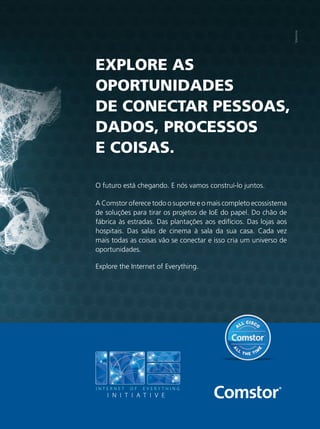 EXPLORE AS
OPORTUNIDADES
DE CONECTAR PESSOAS,
DADOS, PROCESSOS
E COISAS.
O futuro está chegando. E nós vamos construí-lo juntos.
A Comstor oferece todo o suporte e o mais completo ecossistema
de soluções para tirar os projetos de IoE do papel. Do chão de
fábrica às estradas. Das plantações aos edifícios. Das lojas aos
hospitais. Das salas de cinema à sala da sua casa. Cada vez
mais todas as coisas vão se conectar e isso cria um universo de
oportunidades.
Explore the Internet of Everything.
anuncio.indd 13 13/04/2015 16:22:37
 