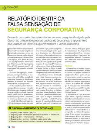 INOVAÇÃO
16
Sessenta por cento dos entrevistados em uma pesquisa divulgada pela
Cisco não utilizam ferramentas básicas de segurança; e apenas 10%
dos usuários do Internet Explorer mantêm a versão atualizada
RELATÓRIO IDENTIFICA
FALSA SENSAÇÃO DE
SEGURANÇA CORPORATIVA
I
nstalar ferramentas de segurança da
informação sem manter um plano de
atualização constante é o mesmo que
assumir o risco de perder dados e
informações altamente relevantes para
o seu negócio. Mas, apesar do risco,
é esse o comportamento identificado
pelo Relatório Anual de Segurança da
Cisco de 2015, que entrevistou 1,7 mil
empresas em todo o mundo, incluindo
o Brasil.
De acordo com a pesquisa, as em-
presas e, consequentemente, os usu-
ários, estão tendo a falsa sensação de
segurança, baseados no fato de que
possuem ferramentas de proteção
instaladas em seus dispositivos.
Dividido em duas partes - tecnolo-
gia e gestão da segurança - o estudo
identificou que a crescente distância
entre percepção e realidade é apenas
um dos quatro sinais de alerta da vul-
nerabilidade corporativa, e o aumento
no número de spams é a prova disso.
O estudo identificou elevação de
250% desse tipo de ataque, e o mais
preocupante é que, como as empresas
investiram em proteção contra spam
e as ferramentas são relativamente
eficientes, os hackers desenvolveram
novas técnicas, entre elas o spam “sno-
wshoe”, usado para enviar volumes
baixos de spam a partir de um grande
conjunto de endereços IP. Com isso,
os invasores evitam a identificação
e, assim, burlam os filtros, criando
oportunidades para aproveitar contas
comprometidas de múltiplas formas.
A segunda lição técnica identificada
pelo estudo é que as empresas pre-
cisam prestar atenção às tendências.
Por exemplo, em termos de ataques
web, a plataforma mais utilizada é o
Java, por uma série de vulnerabilida-
des que já foram corrigidas na versão
mais recente. Com isso, os hackers
migraram para a plataforma Micro-
soft Silver (para videocolaboração),
com a qual os ataques aumentaram
228%. Segundo Marcelo Bezerra,
gerente de engenharia de Segurança
da Cisco para América Latina, esse
fato é um sinal de alerta, pois apesar
da predominância dos ataques ainda
ocorrer no ambiente Java, em termos
quantitativos houve crescimento aos
ataques à base Microsoft. Outro sinto-
ma: a publicidade maliciosa (malwere)
aumentou 250%.
Política
Além de alvos, os usuários, elo sen-
sível na cadeia de segurança, acabam
auxiliando os ataques cibernéticos
sem perceber. Nessa guerra em que
os hackers tentam invadir as empresas,
que fazem o máximo para se proteger,
o Relatório Anual de Segurança da
Cisco de 2015 indica, por exemplo,
que da base que usa o Microsoft In-
ternet Explorer, apenas 10% mantêm
versões atualizadas, contra 64% do
Google Chrome.
A recomendação é que as organi-
zações tratem a segurança como uma
demanda menos técnica e mais humana,
o que requer campanhas de esclare-
cimento e treinamentos intensivos e
contínuos de conscientização, para que
os usuários ampliem o conhecimento
sobre os riscos e necessidades de se
acompanhar as políticas de seguran-
ça, que devem ser mais transparentes.
De acordo com Bezerra, por ser uma
área muito técnica, a segurança da
informação acaba sendo tratada como
solução para um problema técnico.
1• Segurança deve suportar o negócio.
2• Segurança deve trabalhar com a arquitetura existente - e ser utilizável.
3• Segurança deve ser transparente e informativa.
4• Segurança deve permitir a visibilidade e ação apropriada.
5• Segurança deve ser vista como um “problema relacionado às pessoas.”
à CINCO MANDAMENTOS DA SEGURANÇA
16_INOVACAO_[Seguranca].indd 16 17/04/2015 08:00:26
 