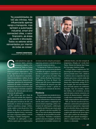 21
“As possibilidades de
IoE são infinitas. Não
influenciarão apenas
varejo e transporte, mas
também a automação
industrial, smart and
connected cities, o setor
financeiro, as áreas
da saúde e educação.
Todos os setores serão
reinventados por internet
de todas as coisas”
RODRIGO DIENSTMANN,
PRESIDENTE DA CISCO DO BRASIL
G
rande plataforma capaz de
conectar dados, pessoas,
processos e objetos, a In-
ternet de Todas as Coisas
(IoE) vem promovendo uma revolução
silenciosa e quase imperceptível. Ano
a ano, registram-se um novo e eleva-
do salto dos dispositivos conectados.
Além de smartphones e tablets, há uma
longa lista de sensores, dispositivos de
segurança, aparelhos de rastreamento,
monitores de saúde e wearables, que
prometem uma nova era de inovação
em que máquinas conectadas ampliarão
o alcance da internet para um novo
universo de aplicações.
A IDC estima que até o final de
2015, mais da metade das organiza-
ções latinoamericanas terá recursos
alocados para iniciativas de IoE, em
particular os setores de transporte e
logística, manufatura, energia / utilities,
varejo, saúde e a área de governo. Este
último, aliás, deve se concentrar em
iniciativas digitais locais e nacionais,
tais como a segurança pública, controle
de tráfego e cidades inteligentes.
Pensando em aplicações, a con-
sultoria espera que as organizações
invistam em três soluções principais:
segurança, pessoas e controle de ativos
e controle remoto de ativos.
“A Internet de Todas as Coisas me-
lhora processos; cria novos produtos
e modelos de negócio; aumenta o uso
dos ativos; melhora a experiência do
cliente; e gera massa de dados (big
data)”, destaca Rodrigo Dienstmann,
Presidente da Cisco do Brasil. Ele
reforça que IoE cresce impulsionada
pela instalação de sensores que dão
inteligência às “coisas” e geram in-
formação para a tomada de decisões.
Rodovia
Para pavimentar essa estrada da inova-
ção, Dienstmann ressalta a necessidade
de uma infraestrutura robusta de redes
sem fio, data centers e computação em
nuvem (cloud computing), coleta e tra-
tamento de informações, colaboração
e soluções periféricas que atuam para
que o aplicativo seja bem sucedido. Por
isso, a Cisco está em plena reformulação
e adaptação do seu portfólio de produ-
tos e serviços. “Switches e roteadores
ganham uma nova roupagem, de forma
que possam ser instalados inclusive em
ambientes hostis, com alta variação de
temperatura, vibração, etc.”, revela Amri
Tarsis, Diretor de Internet das Coisas
da Cisco para América Latina.
A Cisco lidera a indústria de TIC
(tecnologia da informação e comunica-
ção) na jornada rumo a IoE, e dedicou
os últimos anos à expansão das suas
soluções para áreas e setores ainda não
conectados. Tarsis explica que as mu-
danças são importantes, porque Wi-Fi,
por exemplo, não será uma infraestru-
tura utilizada apenas em ambientes
fechados, mas em avenidas, dentro
dos ônibus, nos corredores, na área
agrícola (para conectar sensores), em
centrais de abastecimentos, indústrias
e onde mais a necessidade e a criati-
vidade empreendedora demandarem.
IOE, na visão dos executivos da Cisco,
influencia e potencializa principalmente
os processos empresariais, impactando
não só as decisões táticas, mas principal-
mente as estratégias de negócios, como
a opção pela abertura de novas lojas e
filiais, após a análise das informações –
coletadas pelo aparato tecnológico –
sobre o comportamento e o fluxo de
clientes e a demanda.
20-24_MATCAPA.indd 21 17/04/2015 08:09:15
 