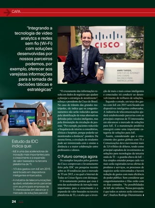 CAPA
“Integrando a
tecnologia de video
analytcs e redes
sem fio (Wi-Fi)
com soluções
desenvolvidas por
nossos parceiros
podemos, por
exemplo, oferecer aos
varejistas informações
para a tomada de
decisões táticas e
estratégicas” “O cruzamento das informações re-
sulta em dados de negócios que ajudam
a planejar a estratégia de atendimento”,
reforça o presidente da Cisco do Brasil.
No caso do trânsito das grandes me-
trópoles, ele indica que os congestio-
namentos não serão reduzidos apenas
pela identificação de rotas alternativas
definidas pelos veículos inteligentes, mas
pela diminuição da circulação de pes-
soas. “Por exemplo, pacientes reduzirão
a frequência de retorno a consultórios,
clínicas e hospitais, porque poderão ser
monitorados a distância”, pondera. Da
mesma forma, a circulação de estudantes
pode ser minimizada com o ensino a
distância e a maior colaboração entre
professores e alunos.
O Futuro começa agora
Os exemplos lançados pelos gestores
da Cisco comprovam o levantamento
feito pela IDC em pesquisa recente
sobre as 10 tendências para o mercado
de TI em 2015, e na qual a Internet de
Todas as Coisas figura com destaque.
O levantamento pontua que essa é
uma das aceleradoras de inovação mais
importantes para o crescimento e a
expansão de valor baseados na terceira
plataforma de TI, e avalia que a inven-
ção de mais e mais coisas inteligentes
e conectadas irá conduzir ao desen-
volvimento de milhares de soluções.
Segundo o estudo, um terço dos gas-
tos com IoE em 2015 será focado em
dispositivos inteligentes embarcados.
A indústria de telecomunicações aju-
dará estabelecendo parcerias com as
principais empresas de TI interessadas
em alavancar o mercado de soluções
para IoE. E a manutenção preditiva
emergirá como uma importante ca-
tegoria de soluções para IoE.
Assim, considerando que o cres-
cimento dos gastos globais com TI e
Comunicações deve movimentar mais
de 3,8 trilhões de dólares, tendo como
principal captadora de investimentos as
soluções para tecnologias da terceira
onda da TI – o guarda-chuva de IoE –
fica simples entender porque cada vez
mais serão registrados novas ofertas de
produtos e serviços, os processos de
negócios serão reinventados e haverá
redução de gastos com mais eficiência
do poder público. Sem considerar que
congestionamentos e filas estão com
os dias contados. “As possibilidades
de IoE são infinitas. Nossa percepção
é que todos os setores serão reinventa-
dos”, finaliza Rodrigo Dienstmann.
AMRI TARSIS,
DIRETOR DE INTERNET
DAS COISAS
DA CISCO PARA
AMÉRICA LATINA
24
Estudo da IDC
indica que:
• IoE é uma das aceleradoras de
inovação mais importantes para
o crescimento e a expansão
de valor baseados na terceira
plataforma de TI;
• 1/3 dos gastos com IoE em 2015
será focado em dispositivos
inteligentes embarcados;
• A indústria de telecomunicações
ajudará, estabelecendo parcerias
com as principais empresas de
TI interessadas em alavancar o
mercado de soluções para IoE
20-24_MATCAPA.indd 24 17/04/2015 08:09:22
 