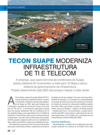 VOZ DO CLIENTE
26
A
Tecon Suape, empresa do grupo filipino ICTSI, é
uma presença forte na logística brasileira. Assumiu
o terminal de contêineres do porto pernambuca-
no de Suape em 2001, após uma licitação para
a instalação e operação do serviço por 30 anos. Com uma
área de 380 mil m2
, o terminal tem capacidade nominal
para movimentar anualmente 680 mil contêineres de 20
pés, podendo chegar a uma capacidade de até 1,5 milhão de
contêineres. Um perfil que exigia uma nova infraestrutura de
comunicação, o que não estava acontecendo até novembro
de 2014, quando a empresa resolveu rever os ambientes de
redes, dados e de telefonia e migrou para a plataforma Cisco.
Até aquela data, apesar de contar com uma rede de fibra
óptica para transmissão de dados, a plataforma de telefonia
instalada era do tipo analógico. Ou seja, com pouca flexi-
bilidade de operação. Um exemplo era a impossibilidade
de ativação de ramais nas áreas mais distantes do terminal,
em função da restrição do cabeamento telefônico padrão
em cobre. Então, para mudar o cenário, a Tecon resolveu
adotar uma nova telefonia – digital e de última geração
– optando pela Cisco. Na concorrência, o projeto desen-
volvido pela QE2 venceu players tradicionais do setor de
telecomunicações e foi coroado com a instalação de uma
central Business Edition 6000 (BE 6000).
Central telefônica
Resumidamente, a solução ativa as aplicações de comu-
nicação unificada nos sistemas de servidores UCS, tudo
TECON SUAPE MODERNIZA
INFRAESTRUTURA
DE TI E TELECOM
A empresa, que opera terminal de contêineres de Suape,
adotou telefonia IP, incrementou a rede para 10 Gbps e ativou
sistema de gerenciamento da infraestrutura;
Projeto desenvolvido pela QE2 não poupou sequer o data center
VISTA AÉREA DO
PORTO DE SUAPE,
EM PERNAMBUCO
26-27_VOZ DO CLIENTE_[Tecon].indd 26 17/04/2015 08:10:54
 