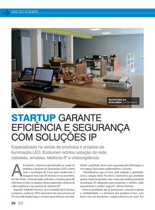 VOZ DO CLIENTE
28
Especializada na venda de produtos e projetos de
iluminação LED, Ecolumen adotou solução de rede
cabeada, wireless, telefonia IP e videovigilância
STARTUP GARANTE
EFICIÊNCIA E SEGURANÇA
COM SOLUÇÕES IP
A
Ecolumen, empresa especializada na venda de
produtos e projetos de iluminação LED, contou
com a tecnologia da Cisco para modernizar e
assegurar uma rede IP eficiente no seu escritório,
em São Paulo. Além de redes cabeadas e wireless para dar
cobertura a todos os espaços, foram adquiridas câmeras de
videovigilância e um sistema de telefonia IP.
Segundo Vanderlei Ferreira, sócio-fundador da Ecolumen,
a empresa, criada em 2014, necessitava de uma estrutura de
TI com rede banda larga e wireless para oferecer acessibi-
lidade e agilidade, bem como segurança da informação, e
um espaço físico para colaboradores e clientes.
“Identificamos que a Cisco, pela tradição e qualidade,
seria a solução ideal. No início, achávamos que atendiam
apenas empresas grandes, mas vimos que também possuíam
tecnologias IP adequadas para pequenas e médias, onde
encontramos o melhor negócio”, afirma Ferreira.
Entre as qualidades que se destacaram, o executivo aponta
a confiabilidade e a eficiência dos produtos Cisco, com
baixo risco de downtime e ampla cobertura de sinal. Por
ESCRITÓRIO DA
ECOLUMEN, EM SÃO PAULO
28-29_VOZ DO CLIENTE_[Ecolumen].indd 28 20/04/2015 12:16:07
 