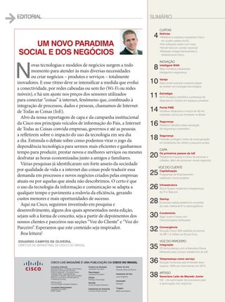 EDITORIAL SUMÁRIO
UM NOVO PARADIMA
SOCIAL E DOS NEGÓCIOS
N
ovas tecnologias e modelos de negócios surgem a todo
momento para atender às mais diversas necessidades
ou criar negócios – produtos e serviços – totalmente
inovadores. E esse ritmo deve se intensificar a medida que evolui
a conectividade, por redes cabeadas ou sem fio (Wi-Fi ou redes
móveis), e há um ajuste nos preços dos sensores utilizados
para conectar “coisas” à internet, fenômeno que, combinado à
integração de processos, dados e pessoas, chamamos de Internet
de Todas as Coisas (IoE).
Alvo da nossa reportagem de capa e da campanha institucional
da Cisco nos principais veículos de informação do País, a Internet
de Todas as Coisas convida empresas, governos e até as pessoas
a refletirem sobre o impacto do uso da tecnologia em seu dia
a dia. Estimula o debate sobre como podemos virar o jogo da
dependência tecnológica para sermos mais eficientes e ganharmos
tempo para produzir, prestar novos e melhores serviços ou mesmo
desfrutar as horas economizadas junto a amigos e familiares.
Várias pesquisas já identificaram um forte anseio da sociedade
por qualidade de vida e a internet das coisas pode traduzir essa
demanda em processos e novos negócios criados pelas empresas
atuais ou por aquelas que ainda não descobrimos. O certo é que
o uso da tecnologia da informação e comunicação se adapta a
qualquer tempo e pavimenta a rodovia da eficiência, gerando
custos menores e mais oportunidades de sucesso.
Aqui na Cisco, seguimos investindo em pesquisa e
desenvolvimento, alguns dos quais apresentados nesta edição,
sejam sob a forma de conceito, seja a partir de depoimentos dos
nossos clientes e parceiros nas seções “Voz do Cliente” e “Voz do
Parceiro”. Esperamos que este conteúdo seja inspirador.
Boa leitura!
	CURTAS
4	Notícias
	•Telefônica implanta roteadores Cisco
em quatro países da AL;
	 •Os softwares estão com tudo;
	 •Smart Grid em versão nacional;
	 •Radware integra ferramentas à
infraestrutura Cisco.
	INOVAÇÃO
8	 Intelligent WAN
	iWan combina roteamento
inteligente e segurança
10	Varejo
	Setor pode avançar a passos largos
se investir em inovação tecnológica
11	Estratégia
	Wi-Fi Analytics identifica a presença de
dispositivos móveis em espaços privados
14	Portal PME
	Iniciativa ultrapassa a marca de 40 mil
visitantes únicos por trimestre no Brasil
16	Segurança
	 Relatório identifica falsa sensação
de segurança corporativa
18	 Segurança
	Firewalls protegem redes de nova geração
em ambientes de médio e pequeno portes
	CAPA
20	Os primeiros passos da IoE
Plataforma impacta a rotina de pessoas e
cidades, além de promover novos negócios
	
VOZ DO CLIENTE
25	 Capitalização
	Programas de financiamento
viabilizam novos projetos
26	Infraestrutura
	Tecon Suape moderniza infraestrutura
de TI e Telecom
28	 Startup
	Ecolumen adota plataforma completa
de rede, telefonia IP e videovigilância
30	 Condomínio
	Algar ousa e inova com
Comunicações Unificadas
32	 Convergência
	Solução Cisco ASA viabiliza economia
de R$ 1,4 milhão na Souza Cruz
	VOZ DO PARCEIRO
35	 Integração
	2S fecha aliança com a Irlandesa Davra
Networks para compor plataforma de IoE
36	 Telepresença como serviço
	Solução fornecida pela Embratel deve
superar 100% de crescimento em 2015
38	 ARTIGO
	Severiano Leão de Macedo Junior
	IoE – da automação de processos para
a automação dos negócios
EDUARDO CAMPOS DE OLIVEIRA,
DIRETOR DE MARKETING DA CISCO DO BRASIL
Conselho Editorial
Adriana Bueno, Cristiane Guimarães,
Eduardo Campos de Oliveira,
Fabricio Mazzari, Fernanda Arajie,
Isabela Polito, Isabella Micali,
Jackeline Carvalho, Mauricio Portella,
Monica Lau David, Renata Barros
e Vanessa Correa
PRODUÇÃO
Comunicação Interativa Editora
Jornalista Responsável
Jackeline Carvalho
MTB 12456
Diretora de Redação
Jackeline Carvalho
Reportagem
Jackeline Carvalho
Edição
Rodrigo Conceição
Revisão
Comunicação Interativa
Assessoria de Imprensa
In Press Porter Novelli
Diretor de Arte
Ricardo Alves de Souza
Assistente de Arte
Josy Angélica
Impressão
Nywgraf
Tiragem
6000 exemplares
CISCO LIVE MAGAZINE É UMA PUBLICAÇÃO DA CISCO DO BRASIL
de
es.
03_EDIT+SUMARIO.indd 3 17/04/2015 07:54:11
 