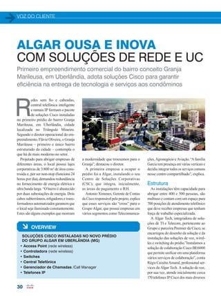 VOZ DO CLIENTE
30
Primeiro empreendimento comercial do bairro conceito Granja
Marileusa, em Uberlândia, adota soluções Cisco para garantir
eficiência na entrega de tecnologia e serviços aos condôminos
R
edes sem fio e cabeadas,
central telefônica inteligente
e ramais IP formam o pacote
de soluções Cisco instaladas
no primeiro prédio do bairro Granja
Marileusa, em Uberlândia, cidade
localizada no Triângulo Mineiro.
Segundo o diretor operacional do em-
preendimento, Flávio Oliveira, o Granja
Marileusa – primeiro e único bairro
estruturado da cidade – contempla o
que há de mais moderno no setor.
Projetado para abrigar empresas de
diferentes áreas, o local possui lajes
corporativas de 3.800 m² de área cons-
truída e, por ser non-stop (funciona 24
horas por dia), demandou redundância
no fornecimento de energia elétrica e
ultra banda larga. “O bairro é abastecido
por duas subestações de energia. Dois
cabos subterrâneos, religadores e trans-
formadores automatizados garantem que
o local seja iluminado constantemente.
Estes são alguns exemplos que mostram
ALGAR OUSA E INOVA
COM SOLUÇÕES DE REDE E UC
à OVERVIEW
• Access Point (rede wireless)
• Controladora (rede wireless)
• Switches
• Central Telefônica
• Gerenciador de Chamadas /Call Manager
• Telefones IP
a modernidade que trouxemos para o
Granja”, destacou o diretor.
A primeira empresa a ocupar o
prédio foi a Algar, instalando o seu
Centro de Soluções Corporativas
(CSC), que integra, inicialmente,
as áreas de pagamento e RH.
Antonio Ximenes, Gerente de Contas
da Cisco responsável pelo projeto, explica
que esses serviços são “cross” para o
Grupo Algar, que possui empresas em
vários segmentos como Telecomunica-
SOLUÇÕES CISCO INSTALADAS NO NOVO PRÉDIO
DO GRUPO ALGAR EM UBERLÂNDIA (MG)
ções, Agronegócio e Aviação. “A família
Garcia tem presença em várias verticais e
decidiu integrar todos os serviços comuns
nesse centro compartilhado”, explica.
Estrutura
As instalações têm capacidade para
abrigar entre 400 e 500 pessoas, são
multiuso e contam com um espaço para
700 posições de atendimento telefônico
que deve receber empresas que tenham
força de trabalho especializada.
A Algar Tech, integradora de solu-
ções de TI e Telecom, pertencente ao
Grupo e parceira Premier da Cisco, se
encarregou do desenho da solução e da
instalação das soluções de voz, wirel-
les e switching do prédio.”Instalamos a
solução de colaboração Cisco BE6000
que permite unificar em uma plataforma
vários serviços de colaboração”, conta
Régis Caixêta Amaral, professional ser-
vices da Algar Tech. A solução de voz,
por sua vez, atende inicialmente cerca
170 telefones IP Cisco dos mais diversos
30-31_VOZ DO CLIENTE_[Algar].indd 30 17/04/2015 08:12:31
 