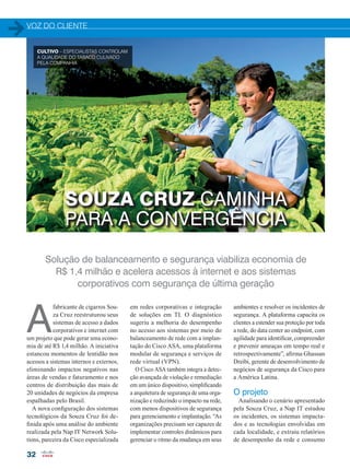 VOZ DO CLIENTE
32
SOUZA CRUZ CAMINHA
PARA A CONVERGÊNCIA
Solução de balanceamento e segurança viabiliza economia de
R$ 1,4 milhão e acelera acessos à internet e aos sistemas
corporativos com segurança de última geração
A
fabricante de cigarros Sou-
za Cruz reestruturou seus
sistemas de acesso a dados
corporativos e internet com
um projeto que pode gerar uma econo-
mia de até R$ 1,4 milhão. A iniciativa
estancou momentos de lentidão nos
acessos a sistemas internos e externos,
eliminando impactos negativos nas
áreas de vendas e faturamento e nos
centros de distribuição das mais de
20 unidades de negócios da empresa
espalhadas pelo Brasil.
A nova configuração dos sistemas
tecnológicos da Souza Cruz foi de-
finida após uma análise do ambiente
realizada pela Nap IT Network Solu-
tions, parceira da Cisco especializada
em redes corporativas e integração
de soluções em TI. O diagnóstico
sugeriu a melhoria do desempenho
no acesso aos sistemas por meio do
balanceamento de rede com a implan-
tação do Cisco ASA, uma plataforma
modular de segurança e serviços de
rede virtual (VPN).
O Cisco ASA também integra a detec-
ção avançada de violação e remediação
em um único dispositivo, simplificando
a arquitetura de segurança de uma orga-
nização e reduzindo o impacto na rede,
com menos dispositivos de segurança
para gerenciamento e implantação. “As
organizações precisam ser capazes de
implementar controles dinâmicos para
gerenciar o ritmo da mudança em seus
ambientes e resolver os incidentes de
segurança. A plataforma capacita os
clientes a estender sua proteção por toda
a rede, do data center ao endpoint, com
agilidade para identificar, compreender
e prevenir ameaças em tempo real e
retrospectivamente”, afirma Ghassan
Dreibi, gerente de desenvolvimento de
negócios de segurança da Cisco para
a América Latina.
O projeto
Analisando o cenário apresentado
pela Souza Cruz, a Nap IT estudou
os incidentes, os sistemas impacta-
dos e as tecnologias envolvidas em
cada localidade, e extraiu relatórios
de desempenho da rede e consumo
CULTIVO – ESPECIALISTAS CONTROLAM
A QUALIDADE DO TABACO CULIVADO
PELA COMPANHIA
a
32-34_VOZ DO CLIENTE_[Souza -Cruz].indd 32 17/04/2015 08:13:26
 