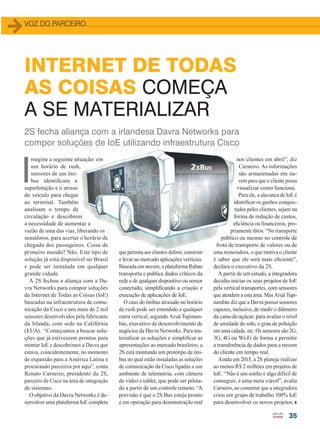 35
2S fecha aliança com a irlandesa Davra Networks para
compor soluções de IoE utilizando infraestrutura Cisco
I
magine a seguinte situação: em
um horário de rush,
sensores de um ôni-
bus identificam a
superlotação e o atraso
do veículo para chegar
ao terminal. Também
analisam o tempo de
circulação e descobrem
a necessidade de aumentar a
vazão de uma das vias, liberando os
semáforos, para acertar o horário de
chegada dos passageiros. Coisa de
primeiro mundo? Não. Este tipo de
solução já está disponível no Brasil
e pode ser instalada em qualquer
grande cidade.
A 2S fechou a aliança com a Da-
vra Networks para compor soluções
de Internet de Todas as Coisas (IoE)
baseadas na infraestrutura de comu-
nicação da Cisco e nos mais de 2 mil
sensores desenvolvidos pela fabricante
da Irlanda, com sede na Califórnia
(EUA). “Começamos a buscar solu-
ções que já estivessem prontas para
montar IoE e descobrimos a Davra que
estava, coincidentemente, no momento
de expansão para a América Latina e
procurando parceiros por aqui”, conta
Renato Carneiro, presidente da 2S,
parceiro da Cisco na área de integração
de sistemas.
O objetivo da Davra Networks é de-
senvolver uma plataforma IoE completa
INTERNET DE TODAS
AS COISAS COMEÇA
A SE MATERIALIZAR
que permita aos clientes definir, construir
e levar ao mercado aplicações verticais.
Baseada em nuvem, a plataforma Ruban
transporta e publica dados críticos da
rede e de qualquer dispositivo ou sensor
conectado, simplificando a criação e
execução de aplicações de IoE.
O caso do ônibus atrasado no horário
de rush pode ser estendido a qualquer
outra vertical, segundo Aruã Tupinam-
bás, executivo de desenvolvimento de
negócios da Davra Networks. Para ma-
terializar as soluções e simplificar as
apresentações ao mercado brasileiro, a
2S está montando um protótipo de ôni-
bus no qual estão instaladas as soluções
de comunicação da Cisco ligadas a um
ambiente de telemetria, com câmera
de vídeo e tablet, que pode ser pilota-
do a partir de um controle remoto. “A
previsão é que o 2S Bus esteja pronto
e em operação para demonstração real
nos clientes em abril”, diz
Carneiro. As informações
são armazenadas em nu-
vem para que o cliente possa
visualizar como funciona.
Para ele, a alavanca de IoE é
identificar os ganhos conquis-
tados pelos clientes, sejam na
forma de redução de custos,
eficiência ou financeiros, pro-
priamente ditos. “No transporte
público ou mesmo no controle de
frota de transporte de valores ou de
uma mineradora, o que motiva o cliente
é saber que ele será mais eficiente”,
declara o executivo da 2S.
A partir de um estudo, a integradora
decidiu iniciar os seus projetos de IoE
pela vertical transportes, com sensores
que atendem a esta área. Mas Aruã Tupi-
nambás diz que a Davra possui sensores
capazes, inclusive, de medir o diâmetro
da cana-de-açúcar, para avaliar o nível
de umidade do solo, o grau de poluição
em uma cidade, etc. Os sensores são 2G,
3G, 4G ou Wi-Fi de forma a permitir
a transferência de dados para a nuvem
do cliente em tempo real.
Ainda em 2015, a 2S planeja realizar
ao menos R$ 2 milhões em projetos de
IoE. “Não é um sonho e algo difícil de
conseguir, é uma meta viável”, avalia
Carneiro, ao comentar que a integradora
criou um grupo de trabalho 100% IoE
para desenvolver os novos projetos.
VOZ DO PARCEIRO
35_VOZ DO PARCERO_[2S-Davra].indd 35 17/04/2015 08:14:14
 