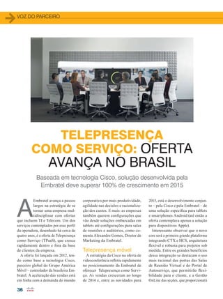 36
VOZ DO PARCEIRO
TELEPRESENÇA
COMO SERVIÇO: OFERTA
AVANÇA NO BRASIL
Baseada em tecnologia Cisco, solução desenvolvida pela
Embratel deve superar 100% de crescimento em 2015
A
Embratel avança a passos
largos na estratégia de se
tornar uma empresa mul-
tidisciplinar com ofertas
que incluem TI e Telecom. Um dos
serviços contemplados por esse perfil
da operadora, desenhado há cerca de
quatro anos, é a oferta de Telepresença
como Serviço (TPaaS), que cresce
rapidamente dentro e fora da base
de clientes da empresa.
A oferta foi lançada em 2012, ten-
do como base a tecnologia Cisco,
parceiro global do Grupo América
Móvil – controlador da brasileira Em-
bratel. A aceleração das vendas está
em linha com a demanda do mundo
corporativo por mais produtividade,
agilidade nas decisões e racionaliza-
ção dos custos. E mais: as empresas
também querem configurações que
vão desde soluções embarcadas em
tablets até configurações para salas
de reuniões e auditórios, como co-
menta Alexandre Gomes, Diretor de
Marketing da Embratel.
Telepresença móvel
A estratégia da Cisco na oferta de
videoconferência refletiu rapidamente
no posicionamento da Embratel de
oferecer Telepresença como Servi-
ço. As vendas cresceram ao longo
de 2014 e, entre as novidades para
2015, está o desenvolvimento conjun-
to – pela Cisco e pela Embratel – de
uma solução específica para tablets
e smartphones Android (até então a
oferta contemplava apenas a solução
para dispositivos Apple).
Interessante observar que o novo
core será a primeira grande plataforma
integrando CTX e HCS, arquitetura
flexível e robusta para projetos sob
medida. Entre os grandes benefícios
dessa integração se destacam o uso
mais racional das portas das Salas
de Reunião Virtual e do Portal de
Autoserviço, que permitirão flexi-
bilidade para o cliente, e a Gestão
OnLine das seções, que proporcionará
36-37_VOZ DO PARCEIRO_[Embratel].indd 36 17/04/2015 08:14:51
 