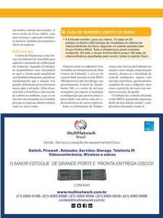 37
um melhor controle das reuniões. A
nova versão do Cisco Jabber, com
mais recursos e operação totalmen-
te intuitiva, também incrementará a
oferta da empresa.
Diferenciais
A oferta de Telepresença como Ser-
viço da Embratel foi concebida para
suportar a demanda de colaboração
das empresas. Segundo a Embratel,
ao disponibilizar uma calculadora
na qual o cliente pode tangibilizar
seus benefícios financeiros, percebe-se
imediatamente que a solução traz
grandes diferenciais já nos primeiros
meses após a ativação. Além disso,
está entre os benefícios a não emissão
de carbono no ambiente, o que vai ao
encontro das demandas da sociedade
para que as empresas adotem soluções
cada vez mais verdes.
à CASA DE FERREIRO, ESPETO DE FERRO
• A Embratel mantém, para uso interno, 70 salas em 50
prédios no Brasil e 200 licenças de mobilidade do sistema de
videoconferência da Cisco, seguindo um padrão adotado pelo
Grupo América Móvil. Toda a infraestrutura prevê conexões
multiponto. No total, o Grupo América Móvil possui 180 salas de
videoconferência espalhadas pelo mundo, todas no padrão Cisco.
O pacote reúne os endpoints Cisco
instalados na infraestrutura de Data
Centers da Embratel; o serviço de
conectividade baseado na rede MPLS
(Multiprotocol Label Switching), com
gerenciamento; Central de Atendi-
mento 24h; e o centro de serviços
avançados com suporte à instalação
e configuração que permite interco-
nectividade com outras salas de vi-
deoconferência de outras empresas.
Entre os diferenciais da Telepre-
sença como Serviço da Embratel em
relação a uma solução comprada pelo
usuário, destaca-se a facilidade de
conexão multiponto, suporte com
elevada experiência, gerenciamento
completo do core e endpoints, bem
como o portal de serviços com inú-
meros recursos de gestão.
“A Embratel faz a conexão utilizando
a rede MPLS, garantindo segurança
dentro de uma solução turnkey”, com-
plementa Alexandre Gomes.
36-37_VOZ DO PARCEIRO_[Embratel].indd 37 17/04/2015 08:14:52
 