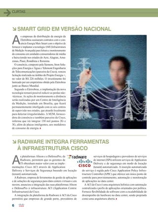 CURTAS
66
àRADWARE INTEGRA FERRAMENTAS
À INFRAESTRUTURA CISCO
àSMART GRID EM VERSÃO NACIONAL
A
s plataformas Alteon e a DefensePro, da
Radware, permitem que os gerentes de
TI obtenham maior valor com as imple-
mentações Cisco ACI através de Application
Delivery e Serviços de Segurança baseado em locação
(tenant) automatizada.
A Radware, empresa de ferramentas de gestão de aplicações
e de soluções de segurança para data centers virtuais e em
nuvem, anunciou a integração das suas plataformas Alteon
e DefensePro à infraestrutura ACI (Application Centric
Infrastructure) da Cisco.
A integração da plataforma da Radware à ACI da Cisco
permitirá que empresas de grande porte, provedores de
serviços de hospedagem e provedores de serviços
de internet (ISPs) utilizem serviços de Application
Delivery e de segurança em modo de locação
(tenant) automatizado. A inserção automatizada
do serviço é regida pelo Cisco Application Policy Infres-
tructure Controller (APIC) que oferece um único ponto de
controle para provisionamento, automação e monitoração
de aplicações no data center.
A ACI da Cisco é uma arquitetura holística com automação
centralizada e perfis de aplicações orientados por política.
Fornece flexibilidade de software com a escalabilidade de
desempenho do hardware no data center, sendo projetada
como uma arquitetura aberta.
A
s empresas de distribuição de energia da
Eletrobras assinaram contratos com o con-
sórcio Energia Mais Smart com o objetivo de
fornecer e implantar a tecnologia AMI (Infraestrutura
de Medição Avançada) para leitura e monitoramento
do consumo em unidades consumidoras de média
e baixa tensão nos estados do Acre, Alagoas, Ama-
zonas, Piauí, Rondônia e Roraima.
O consórcio, composto pela Siemens, Itron Solu-
ções para Energia e Água e Telemont Engenharia
de Telecomunicações (parceira da Cisco), venceu
licitação realizada no âmbito do Projeto Energia +,
no valor de R$ 226 milhões. O investimento foi
lastreado por um empréstimo obtido pela Eletrobras
junto ao Banco Mundial.
Segundo a Eletrobras, a implantação da nova
tecnologia tornará possível reduzir as perdas não-
-técnicas. As ações de monitoramento a distância
serão realizadas por um Centro de Inteligência
da Medição, instalado em Brasília, que ficará
permanentemente interligado com os seis centros
de supervisão nos estados, que atuarão localmente
para detectar irregularidades. A M2M, fornece-
dora do consórcio e também parceira da Cisco,
informa que irá integrar 130 mil pontos 2G e
3G, além de placas inteligentes, aos medidores
de consumo de energia.
04-07_CURTAS.indd 6 17/04/2015 07:56:52
 