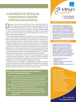 7
àUSUÁRIOS DE SERVIÇOS
FINANCEIROS QUEREM
OFERTAS INOVADORAS
Criando vanguarda
para seu negócio
Nosso expertise
• Projetos e Processos
• Redes - Networking
• Segurança da Informação
• Data Center – Computação Unificada
• Proteção de Dados
• Portais e Colaboração –
Comunicação Unificada
• Infraestrutura de Tecnologia
• Terceirização de Tarefas
• Outsourcing de Soluções
• Gerenciamento e Monitoração
Tel: 11 2669-4378
www.virgogroup.com.br
AliANçA estrAtégicA – cisco
A Virgo Group leva ao mercado a mais
estruturada oferta de soluções da cisco
de ponta a ponta. Esse completo portfólio
é fruto de sólida aliança com os principais
players globais do mercado de tecnologia,
dentre eles a Cisco. Homologada sempre nos
mais altos níveis de parceria, a Virgo Group
sempre norteia suas atividades como canal
em profundo conhecimento nas tecnologias
de seus parceiros.
MetodologiA de AtuAção
Equipe de profissionais experientes no
mantenimento dos níveis de serviço do
ambiente de TI, com vasto currículo de
atuação nos segmentos de Gestão de
Projetos de infraestrutura da camada física
à lógica, alinhados às melhores práticas
do PMO BOOK e a norma ISO 27001:2005,
que auxiliam sua empresa na qualidade dos
processos e projetos, onde destacamos:
• Avaliação de maturidade dos
processos de TI;
• Definição, desenho e implantação dos
processos e projetos;
• Auditorias e melhorias de processos de TI.
D
urante o Fórum de Internet de Todas as Coisas, em fevereiro, nos EUA,
a Cisco apresentou os resultados de um novo estudo global feito com
7,2 mil clientes bancários em 12 países, incluindo o Brasil. O estudo
revela uma “lacuna de valor” entre as expectativas dos consumidores digitais
e o que os bancos estão oferecendo atualmente. Em suma, o estudo mostra
que os clientes estão obtendo cada vez menos benefícios em relação ao que
esperam e a confiança se deteriorou.
Com o objetivo de impulsionar os bancos para que esses recuperem sua re-
levância com os clientes, a Cisco experimentou cinco conceitos da Internet de
Todas as Coisas (IoE) especializados em serviços bancários, e concluiu que ao
focar na consultoria virtual e em soluções móveis, os bancos encontram opor-
tunidades imediatas para atrair clientes, aumentar os lucros e a rentabilidade.
Apesar das grandes reservas com a proteção de dados de clientes e transações,
muitos bancos conseguiram converter essa informação em um conhecimento
profundo sobre o cliente para proporcionar os serviços mais convenientes de
acordo com as suas necessidades. Os conceitos bancários habilitados pela IoE
se alinham diretamente com as principais fortalezas dos bancos: as agências
físicas, conhecimento financeiro e a quantidade de dados dos clientes.
O objetivo das experiências é oferecer serviços para proporcionar melhor
assessoria (consultoria financeira virtual, consultoria de crédito imobiliário
e orientação de investimento automatizado) e serviços móveis mais valiosos
(reconhecimento do cliente na agência e pagamentos móveis).
Segundo o estudo, as instituições de serviços financeiros ampliam o potencial
de crescimento quando se tornam tão digitalizadas quanto os seus clientes.
Mediante a adoção dos conceitos de IoE escaláveis, os bancos criam interações
valiosas com mais clientes em mais lugares e em menos tempo.
à Como os bancos brasileiros podem aumentar a
eficiência com produtos digitais:
• 52% dos clientes nacionais acreditam que seu banco principal não
os entende, em comparação com 43% da pesquisa global.
• 27% afirmaram que era provável que não abrisse sua próxima
conta ou pacote de serviços em seu banco principal, mas sim
em outro, em comparação com 24% na pesquisa mundial.
• 56% preferem administrar suas finanças por si próprios, sem a
ajuda de um profissional ou de um banco.
• 26% consideram que a orientação de um banco é ineficiente.
• 84% confiaria em uma instituição financeira não tradicional para
ter seus produtos bancários, em comparação com 80% na
pesquisa global.
04-07_CURTAS.indd 7 17/04/2015 07:56:52
 