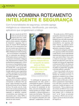 INOVAÇÃO
8
iWAN COMBINA ROTEAMENTO
INTELIGENTE E SEGURANÇA
U
m novo conceito de rede WAN
(wide area network) está sendo
proposto pela Cisco, combi-
nando duas demandas impor-
tantes do cliente corporativo: inteligência
de roteamento e segurança. Esta é a
chave do conceito iWAN (Intelligent
WAN), que a Cisco desenvolveu com
foco nos usuários que enfrentam pro-
blemas de excesso de tráfego nos links
MPLS (Multiprotocol Label Switching).
Em vez de aumentar a velocidade do
link, as corporações que adotarem o
iWAN podem otimizar a conexão MPLS,
ao direcionar corretamente o tráfego de
rede. Diferentemente de soluções UTM
(unified threat management), o iWAN
não só possui as funcionalidades de segu-
rança necessárias (VPN, Firewall, Filtro
de Conteúdo, IPS,...) como agrega Inteli-
gência ao roteamento, identificando, por
exemplo, aplicativos que congestionam
o tráfego e que podem ser direcionados
para a internet pública sem passar pelo
link MPLS contratado.
“Com o iWAN, a Empresa ganha in-
dependência de transporte, utilizando
corretamente os diferentes links que
possui”, explica Alexandre Lessa, gerente
de Desenvolvimento de Novos Negócios
da Cisco. De acordo com ele, a redu-
ção de custo acontece justamente pelo
direcionamento inteligente dos dados,
mapeando as aplicações corporati-
vas prioritárias, que continuam a ser
direcionadas para o enlace MPLS, e
redirecionando as demais para os links
Internet nos sites remotos.
De acordo com ele, o IWAN também
acompanha o dinamismo do tráfego em
redes corporativas, ao permitir a visi-
bilidade do que está sendo transmitido.
Ao identificar os ofensores da rede e
encaminhá-los, com segurança, pelo
enlace Internet, as empresas preser-
vam os enlaces MPLS de fato para as
aplicações corporativas legadas.
O roteamento inteligente combinado
com segurança também descentraliza
a saída Internet, recurso especialmente
importante para empresas que possuem
uma vasta rede de filiais. Casos como
a criação de acesso para visitantes e
clientes das redes Wi-Fi, para citar um
exemplo real, deixam de congestionar
a infraestrutura MPLS e do sistema da
matriz, para serem direcionados à inter-
net pública na própia filial, agregando
as devidas políticas e proteções.
Como é uma solução e não um novo
produto, o iWAN pode ser ativado nas
famílias de roteadores da Cisco. A
plataforma é compatível com as linhas
ISR G2 e com a nova ISR 4000, com
alguns modelos já fabricados no Brasil.
Outros equipamentos importados da
Cisco estão aptos a incorporar o iWAN,
sendo que o modelo de negócio é o de
licenciamento. “Para as empresas que
não tenham um ISR G2 Cisco ou que
possuam um parque de equipamentos
mais antigos, este é o momento de
troca” ou de “buscar um provedor
que ofereça o iWAN como serviço”,
explica o gerente de Desenvolvimento
de Negócios.
Com funcionalidades de segurança, conceito agrega
inteligência ao roteamento, identificando, por exemplo,
aplicativos que congestionam o tráfego
“A combinação de segurança com
balanceamento dos links garante a
continuidade dos negócios”, argumenta
Lessa. Outro ganho é a aposentadoria
do conceito de manutenção de dois
links, como ativo (trafegando) e como
backup (parado), por exemplo, o MPLS
contratado e a internet tradicional so-
mente como link backup. “Não existem
mais links primários ou secundários e
sim transportes adequados para cada
aplicação”, complementa o executivo.
“Com o iWAN a empresa
ganha independência
no transporte de dados
para as filiais,
utilizando corretamente
os diferentes links
que possui”
ALEXANDRE LESSA,
GERENTE DE DESENVOLVIMENTO
DE NOVOS NEGÓCIOS DA CISCO
08_INOVACAO_[Iwan].indd 8 17/04/2015 07:57:47
 