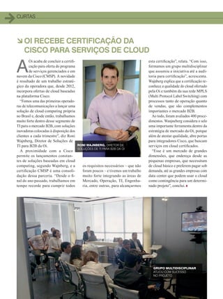 1212
CURTAS
àOI RECEBE CERTIFICAÇÃO DA
CISCO PARA SERVIÇOS DE CLOUD
A
Oi acaba de concluir a certifi-
cação para oferta do programa
de serviços gerenciados e em
nuvem da Cisco (CMSP). A novidade
é resultado de um trabalho estraté-
gico da operadora que, desde 2012,
incorpora ofertas de cloud baseadas
na plataforma Cisco.
“Fomos uma das primeiras operado-
ras de telecomunicações a lançar uma
solução de cloud computing própria
no Brasil e, desde então, trabalhamos
muito forte dentro desse segmento de
TI para o mercado B2B, com soluções
inovadoras colocadas à disposição dos
clientes a cada trimestre”, diz Roni
Wajnberg, Diretor de Soluções de
TI para B2B da Oi.
A proximidade com a Cisco
permite os lançamentos constan-
tes de soluções baseadas em cloud
computing, segundo Wajnberg, e a
certificação CMSP é uma consoli-
dação dessa parceria. “Desde o fi-
nal do ano passado, trabalhamos em
tempo recorde para cumprir todos
esta certificação”, relata. “Com isso,
formamos um grupo multidisciplinar
que assumiu a iniciativa até a audi-
toria para certificação”, acrescenta.
Wajnberg explica que a certificação re-
conhece a qualidade do cloud ofertado
pela Oi e também da sua rede MPLS
(Multi Protocol Label Switching) com
processos tanto de operação quanto
de vendas, que são complementos
importantes o mercado B2B.
Ao todo, foram avaliados 400 proce-
dimentos. Wanjneberg considera o selo
uma importante ferramenta dentro da
estratégia de mercado da Oi, porque
além de atestar qualidade, abre portas
para integradores Cisco, que buscam
serviços em cloud certificados.
“Esse é um mercado de grandes
dimensões, que endereça desde as
pequenas empresas, que necessitam
de cloud básico e preferem pagar sob
demanda, até as grandes empresas com
data center que podem usar o cloud
como contingência para um determi-
nado projeto”, conclui.
os requisitos necessários – que não
foram poucos – e tivemos um trabalho
muito forte integrando as áreas de
Mercado, Operação, TI, Engenha-
ria, entre outras, para alcançarmos
RONI WAJNBERG, DIRETOR DE
SOLUÇÕES DE TI PARA B2B DA OI
GRUPO MULTIDISCIPLINAR
ATUOU COM SUCESSO
NO PROJETO
04-12_CURTAS.indd 12 20/08/2015 11:55:29
 
