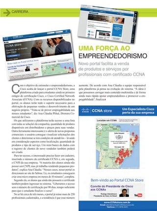 CARREIRA
Novo portal facilita a venda
de produtos e serviços por
profissionais com certificado CCNA
UMA FORÇA AO
EMPREENDEDORISMO
C
om o objetivo de estimular o empreendedorismo, a
Cisco acaba de lançar o portal CCNA Store, uma
plataforma criada para estudantes ainda no primeiro
estágio de certificação Cisco, o Cisco Certified Network
Associate (CCNA). Com os recursos disponibilizados no
portal, os alunos terão todo o suporte necessário para a
efetivação de pequenas vendas e desenvolvimento de um
negócio próprio. “Trata-se de prover empregabilidade aos
nossos estudantes”, diz Ana Cláudia Plihal, Diretora Co-
mercial da Cisco.
Os que utilizarem a plataforma terão acesso a uma lista
com todas as soluções da companhia, quantidade de produtos
disponíveis em distribuidores e preços para suas vendas.
Outra ferramenta interessante é o alerta de novas propostas
comerciais: o usuário consegue visualizar solicitações dos
clientes e determinar se tem condições de atendê-los – levando
em consideração aspectos como localização, quantidade de
produtos e tipo de serviço. Um mini banco de dados com
o registro de clientes do novo vendedor também poderá
ser criado.
Para ter acesso, o interessado precisa fazer um cadastro,
inserindo o número do certificado CCNA e, em seguida,
o CNPJ da sua empresa. “A maioria dos alunos ainda não
possui um CNPJ, mas já trabalha vendendo pequenos pro-
dutos”, explica Ana Cláudia. “Nesses casos, nosso portal os
direcionam ao site do Sebrae. Lá, os estudantes conseguem
criar uma micro empresa em menos de 10 minutos”, completa.
Segundo ela, os alunos que ainda não possuem o certificado
também podem ingressar no sistema. “Liberamos o acesso
sem o número de certificação por 90 dias, tempo suficiente
para que o estudante finalize o curso”.
No ar há cerca de três meses, o portal já reúne mais de 250
profissionais cadastrados, e a tendência é que esse número
aumente. De acordo com Ana Cláudia a equipe responsável
pela plataforma já pensa na evolução do sistema. “A ideia é
que possamos carregar mais conteúdo multimídia e de forma
ainda mais rápida apoiar empreendedores e promover a em-
pregabilidade”, finaliza.
17_CARREIRA.indd 17 20/08/2015 12:01:17
 