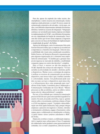 Para ela, apesar da explosão das redes sociais, dos
smartphones e outros recursos de comunicação, muitas
empresas ainda priorizam o e-mail. Os novos canais de
comunicação corporativa são ativados, via de regra, em
silos, com diferentes departamentos adotando ferramentas
distintas e tentativas escassas de integração. “Integração
continua a ser um desafio para muitas empresas em relação
às implementações de UCC, com diferentes ferramentas
em uso, dependendo da função de comunicação. Esta é
uma das razões que levam várias empresas a migrarem
para a nuvem em busca de facilidade de implementação
e simplicidade de gestão”, diz Robin.
Apesar da defasagem, outro levantamento feito pela
Forester Research indica que as empresas já reconhecem
a importância e o benefício da integração. Além do mais,
a mobilidade não é mais uma consideração secundária.
Robin Gareiss, da Nemertes Research, argumenta que
para algumas organizações já é o elemento mais impor-
tante de comunicação. “A medida que a geração mais
jovem ingressa no mercado de trabalho, a mobilidade
conquista espaço no centro das decisões”, completa.
Para a Cisco, o sucesso ou não dos projetos de
UCC depende das crenças de cada empresa. “A Cisco
acredita na diversidade de atender a distintos perfis
e dispositivos. Muitas vezes a estratégia da empresa
é unificar os recursos de comunicação em um único
dispositivo, mas nossa visão é que o melhor caminho
é a diversidade, mesmo. Um profissional pode usar
dois ou mais serviços e dispositivos num único dia,
e a infraestrutura deve estar preparada para isso”,
afirma Erika Szabo, Consultora para Colaboração e
Comunicações Unificadas da Cisco Brasil. “Muitos
processos se dão ao telefone, outros no tablet e outros
numa sala de videoconferência”, completa.
Por isso, a Cisco defende que o sistema de comunicação
precisaserfácildeusaregerarumaexperiênciaagradávelao
usuário. Só assim, de acordo com Erika, é que se garante
retorno sobre o investimento, conforme relatam a Firjan
e a CGG nas páginas a seguir. “A própria videocolabo-
ração tem forte apelo financeiro, hoje, porque integra
empresas a parceiros de negócios e clientes, introduz
o treinamento a distância, engaja o funcionário e abre
espaço para a colaboração no atendimento a clientes.
A partir destes vários cenários calculamos o ROI”,
diz Erika.
Depois dos switches e routers, a colaboração empresa-
rial é o negócio mais valioso para a Cisco. O segmento
de colaboração inclui produtos como gerenciamento de
conteúdo, voz e e-mail corporativos, além de recursos
20-25_MATCAPA.indd 21 21/08/2015 08:15:17
 