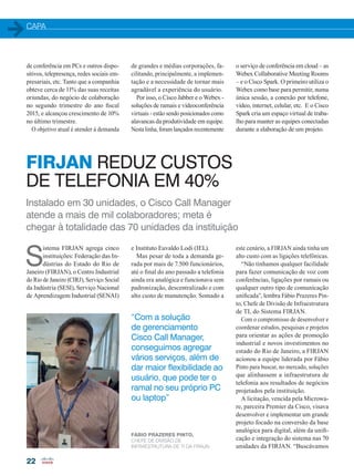 CAPA
22
de conferência em PCs e outros dispo-
sitivos, telepresença, redes sociais em-
presariais, etc. Tanto que a companhia
obteve cerca de 11% das suas receitas
oriundas, do negócio de colaboração
no segundo trimestre do ano fiscal
2015, e alcançou crescimento de 10%
no último trimestre.
O objetivo atual é atender à demanda
de grandes e médias corporações, fa-
cilitando, principalmente, a implemen-
tação e a necessidade de tornar mais
agradável a experiência do usuário.
Por isso, o Cisco Jabber e o Webex -
soluções de ramais e videoconferência
virtuais - estão sendo posicionados como
alavancas da produtividade em equipe.
Nesta linha, foram lançados recentemente
o serviço de conferência em cloud – as
Webex Collaborative Meeting Rooms
– e o Cisco Spark. O primeiro utiliza o
Webex como base para permitir, numa
única sessão, a conexão por telefone,
vídeo, internet, celular, etc. E o Cisco
Spark cria um espaço virtual de traba-
lho para manter as equipes conectadas
durante a elaboração de um projeto.
Instalado em 30 unidades, o Cisco Call Manager
atende a mais de mil colaboradores; meta é
chegar à totalidade das 70 unidades da instituição
FIRJAN REDUZ CUSTOS
DE TELEFONIA EM 40%
S
istema FIRJAN agrega cinco
instituições: Federação das In-
dústrias do Estado do Rio de
Janeiro (FIRJAN), o Centro Industrial
do Rio de Janeiro (CIRJ), Serviço Social
da Indústria (SESI), Serviço Nacional
de Aprendizagem Industrial (SENAI)
“Com a solução
de gerenciamento
Cisco Call Manager,
conseguimos agregar
vários serviços, além de
dar maior flexibilidade ao
usuário, que pode ter o
ramal no seu próprio PC
ou laptop”
e Instituto Euvaldo Lodi (IEL).
Mas pesar de toda a demanda ge-
rada por mais de 7.500 funcionários,
até o final do ano passado a telefonia
ainda era analógica e funcionava sem
padronização, descentralizado e com
alto custo de manutenção. Somado a
este cenário, a FIRJAN ainda tinha um
alto custo com as ligações telefônicas.
“Não tínhamos qualquer facilidade
para fazer comunicação de voz com
conferências, ligações por ramais ou
qualquer outro tipo de comunicação
unificada”, lembra Fábio Prazeres Pin-
to, Chefe de Divisão de Infraestrutura
de TI, do Sistema FIRJAN.
Com o compromisso de desenvolver e
coordenar estudos, pesquisas e projetos
para orientar as ações de promoção
industrial e novos investimentos no
estado do Rio de Janeiro, a FIRJAN
acionou a equipe liderada por Fábio
Pinto para buscar, no mercado, soluções
que alinhassem a infraestrutura de
telefonia aos resultados de negócios
projetados pela instituição.
A licitação, vencida pela Microwa-
re, parceira Premier da Cisco, visava
desenvolver e implementar um grande
projeto focado na conversão da base
analógica para digital, além da unifi-
cação e integração do sistema nas 70
unidades da FIRJAN. “Buscávamos
FÁBIO PRAZERES PINTO,
CHEFE DE DIVISÃO DE
INFRAESTRUTURA DE TI DA FIRAJN
20-25_MATCAPA.indd 22 20/08/2015 12:08:54
 