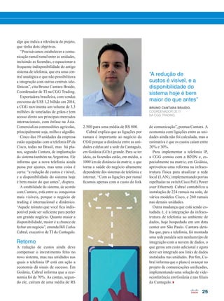 25
2.500 para uma média de R$ 800.
Cabral explica que as ligações por
ramais é importante ao negócio da
CGG porque a distância entre as uni-
dades e delas até a sede da Cantagalo,
em Goiânia (GO) é grande. Para se ter
ideia, as fazendas estão, em média, a
1000 km de distância da matriz, o que
torna a saúde do negócio altamente
dependente dos sistemas de telefonia e
internet. “Com as ligações por ramal
ficamos apenas com o custo do link
“A redução de
custos é visível, e a
disponibilidade do
sistema hoje é bem
maior do que antes”
BRUNO CANTARA BRAIDO,
COORDENADOR DE TI
NA CGG TRADING.
algo que indica a relevância do projeto,
que tinha dois objetivos.
“Precisávamos estabelecer a comu-
nicação ramal/ramal entre as unidades,
incluindo as fazendas, e equacionar a
frequente indisponibilidade do antigo
sistema de telefonia, que era uma cen-
tral analógica e que não possibilitava
a integração com outras centrais tele-
fônicas”, cita Bruno Cantara Braido,
Coordenador de TI na CGG Trading.
Exportadora brasileira, com vendas
em torno de US$ 1,2 bilhão em 2014,
a CGG movimenta um volume de 3,3
milhões de toneladas de grãos e tem
acesso direto aos principais mercados
internacionais, com ênfase na Ásia.
Comercializa commodities agrícolas,
principalmente soja, milho e algodão.
Cinco das 19 unidades da empresa
estão equipadas com a telefonia IP da
Cisco, todas no Brasil, mas há pla-
nos, segundo Cantara, de implantação
do sistema também na Argentina. Ele
informa que a nova telefonia ainda
passa por ajustes, mas uma coisa é
certa: “a redução de custos é visível,
e a disponibilidade do sistema hoje
é bem maior do que antes”, dispara.
A estabilidade do sistema, de acordo
com Cantara, está entre as conquistas
mais visíveis, porque o negócio de
trading é internacional e dinâmico.
“Aquele minuto que você fica indis-
ponível pode ser suficiente para perder
um grande negócio. Quanto maior a
disponibilidade, maior é a chance de
fechar um negócio”, emenda Bill Carlos
Cabral, executivo de TI da Cantagalo.
Retorno
A redução de custos ainda deve
compensar o investimento feito no
novo sistema, mas nas unidades nas
quais a telefonia IP está em ação a
economia dá sinais de sucesso. Em
Goiânia, Cabral informa que a eco-
nomia foi de 70%. As contas, segun-
do ele, caíram de uma média de R$
de comunicação”, pontua Cantara. A
economia com ligações entre as uni-
dades ainda não foi calculada, mas a
estimativa é que os custos caiam entre
20% e 30%.
Para implementar a telefonia IP,
a CGG contou com a B2ON e, es-
pecialmente na matriz, em Goiânia,
aproveitou uma reforma na infraes-
trutura física para atualizar a rede
local (LAN), implementando portas
espelhadas no switch Cisco PoE (Power
over Ethernet). Cabral contabiliza a
instalação de 224 ramais na sede, de
vários modelos Cisco, e 260 ramais
nas demais unidades.
Outra mudança que está sendo es-
tudada é, é a integração da infraes-
trutura de telefonia ao ambiente de
dados, hoje hospedado em um data
center em São Paulo. Cantara deta-
lha que, para a telefonia, foi montada
uma rede paralela sem nenhum tipo de
integração com a nuvem de dados, o
que gerou um custo adicional e agora
deve ser integrado aos links de dados
instalados nas unidades. Por fim, Ca-
bral informa que o plano é avançar no
projeto de comunicações unificadas,
implementando uma solução de vide-
oconferência em Goiânia e nas filiais
da Cantagalo.
20-25_MATCAPA.indd 25 20/08/2015 12:09:00
 