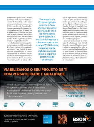 pela PromonLogicalis, com o modelo
de entrega SaaS. Hospedado no da-
tacenter da provedora, o software se
comunica com todos os access points
Wi-Fi, fornecidos pela Cisco, distribu-
ídos na rede de estabelecimentos par-
ceiros da Enox no País. “A plataforma
W-VAS permite à Enox criar uma nova
linha de negócios no seu portfólio de
serviços de ativação, rentabilizando
a oferta de Wi-Fi gratuito de forma
criativa”, completa Hashimoto.
A solução utiliza os sistemas analíti-
cos integrados ao portal de autenticação
Wi-Fi para capturar informações de
modo que a Enox On-Life Network
direcione conteúdo para o celular
do consumidor no momento em que
ele está em ambientes de consumo e
pontos de venda. Bares, academias,
restaurantes, salões de beleza, cafés,
lojas de departamento, supermercados
e lojas de grife são alguns dos seg-
mentos que devem ser atendidos pelo
serviço. Alguns estabelecimentos como
Rede Bar Brahma, Na mata Café, Coco
Bambu, Team Nogueira e Rio Fitness
já aderiram à tecnologia e contam com
uma vasta gama de conteúdos, como
ofertas personalizadas, download de
aplicativos, social payment, distribui-
ção de vídeos e pesquisas.
De acordo com o modelo de contra-
tação da solução pela Enox On-Life
Network, a responsabilidade por manter
a aplicação operacional em todos os
estabelecimentos é da PromonLogica-
lis, o que permite ao cliente focar em
seu core business, ou seja, no desen-
volvimento de projetos de ativação e
plataformas de experiência na rotina
do consumidor.
Ferramenta da
PromonLogicalis
permite à Enox
oferecer ao varejo
serviços de envio
de mensagens
promocionais e
outras informações a
clientes conectados
a redes Wi-Fi durante
compras; oferta
viabiliza conexão
grátis e expande
oportunidade
de vendas
28-29_VOZ DO CLIENTE_[Enox].indd 29 20/08/2015 12:11:55
 