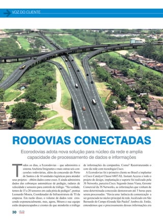 VOZ DO CLIENTE
30
Ecorodovias adota nova solução para núcleo da rede e amplia
capacidade de processamento de dados e informações
T
odos os dias, a Ecorodovias – que administra o
sistema Anchieta/Imigrantes e mais outras seis con-
cessões rodoviárias, além da concessão do Porto
de Santos e de 14 unidades logísticas para atender
seus projetos – obtém dados como esses. E ainda administra
dados das cobranças automáticas de pedágio, radares de
velocidade e sensores para controle de tráfego. “Na verdade,
temos de 15 a 20 sensores em cada pista de pedágio”, pontua
Leonardo Moura, Coordenador de Infraestrutura de TI da
empresa. Em razão disso, o volume de dados vem cres-
cendo exponencialmente, mas, agora, Moura e sua equipe
estão despreocupados e crentes de que atenderão o tráfego
de informações da companhia. Como? Reestruturando o
core da rede com tecnologia Cisco.
A Ecorodovias foi o primeiro cliente no Brasil a implantar
o Cisco Catalyst Chassi 6807-XL Instant Access e todo o
projeto de design, implantação e suporte foi realizado pela
3S Networks, parceira Cisco. Segundo Jonas Viana, Gerente
Comercial da 3S Networks, as informações que vinham de
uma determinada concessão demoravam até 3 horas para
serem processadas. “Havia uma latência de comunicação a
ser gerenciada no núcleo principal da rede, localizado em São
Bernardo do Campo (Grande São Paulo)”, lembra ele. Então,
entendemos que o processamento dessas informações era
RODOVIAS CONECTADAS
30-32_VOZ DO CLIENTE_[Ecorodovias].indd 30 21/08/2015 08:20:40
 