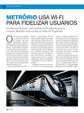 VOZ DO CLIENTE
34
Na intenção de trazer mais conforto e comodidade para os
usuários, MetrôRio entra na lista de redes Wi-Fi gratuitas
O
s usuários de smartpho-
nes do Rio de Janeiro
já contam com uma
praticidade adicional
enquanto circulam pela cidade. É
que o MetrôRio, empresa do Grupo
Invepar – especializada no segmento
de infraestrutura em transportes –
está a todo vapor com o projeto de
expansão das instalações de rede
Wi-Fi em suas estações. A inicia-
tiva foi contratada junto à Linktel,
operadora especializada em redes
sem fio e, mais recentemente, pas-
sou a contar com os equipamentos
produzidos pela Cisco.
Estão em operação 18 pontos na
METRÔRIO USA WI-FI
PARA FIDELIZAR USUÁRIOS
Linha 1, o equivalente a 90% do
trecho completo, além das estações
São Cristóvão e Maracanã, da Li-
nha 2. Ricardo Nunes, Diretor de
Marketing e Comercial do MetrôRio,
acredita ser fundamental oferecer
serviços de conveniência para fa-
cilitar a vida do usuário. Segundo
ele, o MetrôRio transporta 830
mil pessoas por dia. “Se oferece-
mos conveniência, certamente o
usuário retorna. Por isso, estamos
trabalhando, além da comodidade,
a fidelização de nossos clientes”,
pondera.
O projeto começou em feverei-
ro de 2014 e o cronograma prevê
todas as estações cobertas até o
final deste ano. Para se ter ideia da
demanda de usuários do MetrôRio
por conectividade, as redes Wi-Fi
das estações do Largo do Machado,
Catete e Flamengo foram ativadas
em março de 2015 e, em abril, já
contavam com cerca de 5 mil au-
tenticações de usuários, segundo
os relatórios da Linktel.
Essas três estações fazem parte
da nova fase do projeto de expansão
das redes Wi-Fi do MetrôRio e conta
com equipamentos fabricados pela
Cisco – a Controladora 8500, os
APs AIR 2602-I e os equipamentos
de gerência Cisco PRIME e MSE.
METRÔRIO TRANSPORTA
830 MIL PESSOAS POR DIA
34-35_VOZ DO CLIENTE_[Metro RJ].indd 34 21/08/2015 08:25:06
 