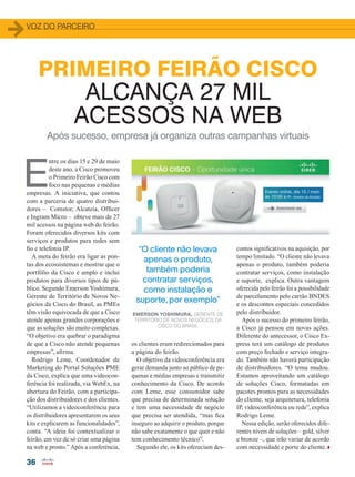36
VOZ DO PARCEIRO
PRIMEIRO FEIRÃO CISCO
ALCANÇA 27 MIL
ACESSOS NA WEB
Após sucesso, empresa já organiza outras campanhas virtuais
E
ntre os dias 15 e 29 de maio
deste ano, a Cisco promoveu
o Primeiro Feirão Cisco com
foco nas pequenas e médias
empresas. A iniciativa, que contou
com a parceria de quatro distribui-
dores – Comstor, Alcateia, Officer
e Ingram Micro – obteve mais de 27
mil acessos na página web do feirão.
Foram oferecidos diversos kits com
serviços e produtos para redes sem
fio e telefonia IP.
A meta do feirão era ligar as pon-
tas dos ecossistemas e mostrar que o
portfólio da Cisco é amplo e inclui
produtos para diversos tipos de pú-
blico. Segundo Emerson Yoshimura,
Gerente de Território de Novos Ne-
gócios da Cisco do Brasil, as PMEs
têm visão equivocada de que a Cisco
atende apenas grandes corporações e
que as soluções são muito complexas.
“O objetivo era quebrar o paradigma
de que a Cisco não atende pequenas
empresas”, afirma.
Rodrigo Leme, Coordenador de
Marketing do Portal Soluções PME
da Cisco, explica que uma videocon-
ferência foi realizada, via WebEx, na
abertura do Feirão, com a participa-
ção dos distribuidores e dos clientes.
“Utilizamos a videoconferência para
os distribuidores apresentarem os seus
kits e explicarem as funcionalidades”,
conta. “A ideia foi contextualizar o
feirão, em vez de só criar uma página
na web e pronto.” Após a conferência,
os clientes eram redirecionados para
a página do feirão.
O objetivo da videoconferência era
gerar demanda junto ao público de pe-
quenas e médias empresas e transmitir
conhecimento da Cisco. De acordo
com Leme, esse consumidor sabe
que precisa de determinada solução
e tem uma necessidade de negócio
que precisa ser atendida, “mas fica
inseguro ao adquirir o produto, porque
não sabe exatamente o que quer e não
tem conhecimento técnico”.
Segundo ele, os kits ofereciam des-
contos significativos na aquisição, por
tempo limitado. “O cliente não levava
apenas o produto, também poderia
contratar serviços, como instalação
e suporte, explica. Outra vantagem
oferecida pelo feirão foi a possibilidade
de parcelamento pelo cartão BNDES
e os descontos especiais concedidos
pelo distribuidor.
Após o sucesso do primeiro feirão,
a Cisco já pensou em novas ações.
Diferente do antecessor, o Cisco Ex-
press terá um catálogo de produtos
com preço fechado e serviço integra-
do. Também não haverá participação
de distribuidores. “O tema mudou.
Estamos aproveitando um catálogo
de soluções Cisco, formatadas em
pacotes prontos para as necessidades
do cliente, seja arquitetura, telefonia
IP, videoconferência ou rede”, explica
Rodrigo Leme.
Nessa edição, serão oferecidos dife-
rentes níveis de soluções – gold, silver
e bronze –, que irão variar de acordo
com necessidade e porte do cliente.
“O cliente não levava
apenas o produto,
também poderia
contratar serviços,
como instalação e
suporte, por exemplo”
EMERSON YOSHIMURA, GERENTE DE
TERRITÓRIO DE NOVOS NEGÓCIOS DA
CISCO DO BRASIL
36_VOZ DO PARCEIRO_[FeiraoCisco].indd 36 21/08/2015 08:28:02
 