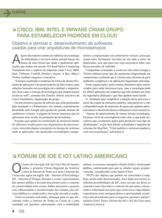 44
CURTAS
A
lguns dos maiores nomes da indústria de tecnologia
da informação e serviços online uniram forças em
busca de uma forma que ajude a padronizar apli-
cações que rodam em nuvem. O Cloud Native Computing
Foundation tem o suporte de empresas como Cisco, IBM,
Intel, VMware, CoreOS, Docker e Joyent. A Box, eBay e
Twitter também integram a iniciativa.
“Estamos assistindo à mudança da forma de desenvolvi-
mento de aplicações e do gerenciamento de data centers, para
soluções baseadas em tecnologias de contêiner e orquestra-
ção, bem como a entrega de tecnologias que proporcionam
escala na web”, comenta Jim Zemlin, diretor executivo da
Linux Foundation, organizador do grupo.
Um dos primeiros pacotes de software que serão gerenciados
pela fundação é o Kubernetes, um sistema originalmente
desenhado pelo Google para gestão de grande número de
contêineres virtuais. A gigante de buscas anunciou que irá
apresentar uma versão em produção da ferramenta.
O grupo quer ajudar na coordenação do desenvolvimento
de softwares usados para criar arquiteturas de microsser-
viços, uma abordagem emergente no design de sistemas
onde as aplicações são quebradas em múltiplos compo-
nentes e empacotadas em contêineres virtuais, para que
sejam mais facilmente movidas de um lado a outro ou
duplicadas, sem que para isso seja necessário lidar com
fluxos pesados de trabalho.
Companhias orientadas a escala na web como Google e
Twitter orbitam nesse tipo de arquitetura fragmentada em
componentes, avaliando que é a forma mais eficiente de gerir
ambientes complexos e de aplicações largamente utilizadas.
Essas organizações usam muitos elementos open source
criados para rodar microsserviços, mas a tecnologia pode
ter difícil aplicação em empresas que não tenham um time
de engenharia dedicado e que lhes ajudem nesta tarefa.
A fundação quer simplificar a adoção desse processo a
partir da criação de elementos padrões, interoperáveis e com
a disponibilização de materiais de apoio que ajudem admi-
nistradores e desenvolvedores a abraçarem essas iniciativas.
“Apesar do aparecimento de muitas ótimas tecnologias,
há pouco nível de convergência entre elas, o que pede ini-
ciativas que coordenem ações para promover esse tipo de
alinhamento”, avalia Sam Ghods, cofundador e arquiteto de
sistemas do blog Box. “Criar padrões e estrutura ajudará a
criar um ecossistema”, adicionou.
àCISCO, IBM, INTEL E VMWARE CRIAM GRUPO
PARA ESTABELECER PADRÕES EM CLOUD
Objetivo é otimizar o desenvolvimento de softwares
usados para criar arquiteturas de microsserviços
àFÓRUM DE IOE E IOT LATINO AMERICANO
O
Centro de Inovação IoE da Cisco Rio de Janeiro
sediou o primeiro Fórum Regional da América
Latina de Internet de Todas as Coisas e Internet das
Coisas (das siglas em inglês: IoE – Internet of Everything e
IoT – Internet of Things). Durante o evento, representantes
dos setores público e privado discutiram como o conceito
de conectividade entre coisas, dados, processos e pessoas
está influenciando a transformação das cidades, dos ser-
viços públicos e conduzindo a inovação em toda a região.
Entre os painéis realizados, destaque para os que dis-
cutiram como a Internet de Todas as Coisas já é uma
realidade em questões relacionadas com a mobilidade
urbana, o consumo energético (Smart Grid) e iluminação
pública, colaborando para que as cidades sejam, gradati-
vamente, consideradas como Smart Cities.
“99,5% dos objetos que podem ser conectados à rede,
hoje, ainda estão desconectados. Esse dado nos mostra as
infinitas possibilidades de IoE, uma vez que ela deixa as
conexões mais relevantes e valiosas do que antes, conver-
tendo a informação em ações que criam novas capacidades,
experiências mais enriquecedoras e oportunidade econô-
mica sem precedentes para os negócios, pessoas e países”,
enfatiza Amri Tarsis, Diretor de IoE e IoT da Cisco para
América Latina.
04-12_CURTAS.indd 4 20/08/2015 11:55:17
 