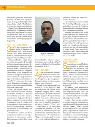 VOZ DO PARCEIRO
46
tenha acesso à plataforma desenvolvida
pela Mind Lab. Além disso, as próximas
etapas da cooperação tem previsto a
integração das soluções Mind Lab com
as ferramentas de colaboração da Cisco.
Claudio Franco, Diretor de Inovação
da Mind Lab, explica que o produto
tem versões para todas as faixas etá-
rias, mas o maior apelo está no ensino
médio, área que tem recebido maior
investimento tecnológico por parte
do governo.
WI-FI INTELIGENTE
3
A MT4 desenvolveu uma solu-
ção de análise de dados que vai
instalada sobre a infraestrutura
de rede Cisco Wi-Fi, para traçar o
perfil de comportamento do cliente
enquanto ele estiver logado à rede.
Batizada de Navdor, a solução atende
aos mais diversos nichos de mercado,
ao fornecer estatísticas sobre um de-
terminado público. Quando um celular
acessa o Wi-Fi, a plataforma cruza
os dados de localização e navegação
com as mídias sociais, dispondo de um
sistema de inteligência (BI) capaz de
analisar interesses, comportamentos
e perfis de públicos que utilizam as
redes Wi-Fi em eventos, shoppings,
varejo, feiras, parques, hospitais, entre
outros locais com grande mobilidade
de pessoas conectadas.
Com a ferramenta, ainda é pos-
sível identificar visitantes novos ou
recorrentes no espaço, o fluxo de
movimentação, locais mais visitados,
caminhos mais frequentes, horários
de pico (mapa com zonas de calor),
taxas de conversão de vendas, nível
de engajamento, entre outras infor-
mações estratégicas para tomadas
de decisões de organizadores de
grandes eventos.
“O objetivo é analisar, via Wi-Fi
e de forma não intrusiva, o compor-
tamento e os interesses do usuário
da infraestrutura indoor. Com isso, a
solução identifica e antecipa o compor-
tamento e o interesse deste público”,
sumariza João Luis Carrilho, analista
de negócios da MT4.
WI-FI GRÁTIS
4
A PSafe desenvolveu o serviço
Safe Wi-Fi, uma solução com-
pleta de segurança para redes
wireless públicas, que protege as in-
formações digitais dos clientes quando
eles acessam os hotspots.
Baseado na infraestrutura de rede
sem fio da Cisco, o Safe Wi-Fi pode
ser instalado em táxi, ônibus, metro,
magazines, shopping centers e outros
locais fechados de grande circulação.
“Temos parceiros de equipamento e
a PSafe entra com a infraestrutura,
de forma que a conexão saia a custo
zero para os membros da cadeia”,
diz Marco DeMello, CEO da PSafe.
Para se conectar, os usuários de
Android só precisam ter o PSafe Total
instalado no dispositivo e aqueles que
utilizam outras plataformas precisam
fornecer nome e CPF uma única vez.
“Depois de conectar pela primeira
vez, a rede será acessada automa-
ticamente sempre que disponível”,
reforça DeMello.
Um dos primeiros parceiros do Safe
Wi-Fi é a Big X-Picanha, uma rede
de fast food com mais de 40 lojas no
Brasil, além do restaurante Galetos,
com lojas na capital paulista.
A grande inovação do Safe Wi-Fi,
segundo DeMello, é o modelo de ne-
gócio, já que seu objetivo primário não
é gerar receita pela conexão e sim a
partir da geração de negócios para os
comerciantes. “O usuário conectado
pode, por exemplo, receber cupons
e ofertas, que são cobradas nas lojas
e comerciantes. Esta é uma receita
indireta e criativa, porque independe
do pagamento pelo acesso”, sintetiza
o CEO da PSafe.
ASSINATURA
ELETRÔNICA
5
A plataforma Virtual Teller foi
apresentada ao público pela
primeira vez durante o Ciab
Febraban 2015. Trata-se da integra-
ção do ambiente de colaboração da
Cisco – sistemas de videoconferência,
telefonia IP e outros recursos – com
a plataforma de assinatura eletrônica
da Clicksign, para viabilizar a ven-
da remota de produtos e serviços em
tempo real.
A Clicksign é uma plataforma de
assinatura eletrônica de documentos
que, integrada ao Virtual Teller – um
desenvolvimento do CoI – visa redu-
zir o impacto da burocracia na rela-
ção empresa/consumidor.
“A ideia é fazer com que um clien-
te consiga fazer uma contratação por
meio do Virtual Teller, que é um aten-
dimento remoto”, reforça Marcelo
Kramer, sócio da Clicksign. Isso sim-
plifica a experiência do cliente que, ao
final, já tem a informação do que foi
contratado e, por meio da Clicksign,
assina o documento, em conformida-
de com a legislação brasileira.
MARCELO KRAMER,
SÓCIO DA CLICKSIGN
42-46_VOZ DO PERCEIRO_Centro inovacao]_ras2.indd 46 20/08/2015 12:59:05
 