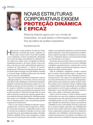 50
ARTIGO
Paulo Breitenvieser Filho
NOVAS ESTRUTURAS
CORPORATIVAS EXIGEM
PROTEÇÃO DINÂMICA
E EFICAZ
Estamos lidando agora com um mundo de
imprevistos, no qual dados e informações viajam
fora da esfera da análise corporativa
H
oje em dia, as redes modernas vão além dos limites
tradicionais, incluindo data centers, endpoints, nu-
vem, redes virtuais e móveis. Essas redes estendidas
e seus componentes evoluem constantemente, abrangendo
novos vetores de ataque, como dispositivos e aplicações mó-
veis, hypervisors, mídias sociais, navegadores de internet,
computadores pessoais e até mesmo veículos. Como resul-
tado, as barreiras que antes tradicionalmente separavam o
“confiável” do “não confiável” e o “interno” do “externo”
desapareceram. Profissionais de segurança agora lidam com
um desafio duplo de proteger uma rede dinâmica estendida
e, ao mesmo tempo, estabelecer defesas para uma miríade
de novos pontos de vulnerabilidade.
Mas em um mundo onde bilhões de dispositivos, usuários
e aplicações podem ir e vir livremente, como ter certeza que
essas defesas estão trabalhando corretamente para proteger o
ambiente? A proteção da infraestrutura começa com a visi-
bilidade de tudo que está nesta atmosfera. Ter a capacidade
de visualizar e identificar em tempo real o que precisa ser
protegido é crucial para que profissionais de segurança tomem
as ações necessárias. E muito já foi discutido sobre isso, tanto
sobre os elementos essenciais para segurança, quanto sobre a
necessidade de diferentes dimensões de visibilidade durante
todo o ataque. Com visibilidade, os defensores podem entender
como os atacantes pensam e o que é necessário para garantir
a segurança da infraestrutura.
Cada vez mais usuários trabalham de diferentes lugares,
a qualquer hora, em diversos tipos de dispositivos, utilizan-
do a nuvem para armazenar e compartilhar arquivos, além
do crescente uso de aplicativos baseados em nuvem e tudo
isto representa novas oportunidades para ganhar velocidade,
eficiência e agilidade. Porém, como consequência, os dados
ficam na nuvem e passam por vários caminhos e estes novos
modelos criam implicações significativas na forma de aplicar
políticas adequadas e como fazemos para detectar comporta-
mentos suspeitos que podem ser indicações de uma ameaça.
Por isso, é importante repensar o que é preciso para proteger
a sua infraestrutura e seu usuário.
Novamente, para uma resposta eficaz a esses desafios rela-
cionados à nuvem, são necessários novos níveis de visibilidade
e inteligência, que podem fornecer o contexto sobre o uso dos
aplicativos e ajudar os profissionais de segurança a tomar as
decisões da melhor maneira possível.
Além de visibilidade e inteligência, estender o domínio
para os usuários móveis também requer a estratégia certa
de acesso e autorização, bem como a liberação de acesso a
rede para terceiros. Isso requer certa capacidade de conec-
tar usuários diretamente aos recursos de rede apropriados e
aplicar políticas para permitir que apenas usuários especí-
ficos tenham acesso a elementos valiosos. Também requer
o estabelecimento de uma segmentação de rede adequada
para minimizar o nível de acesso a aplicações, servidores e
informações e torna mais difícil para um invasor localizar e
obter acesso a dados e informações importantes.
Agora é a hora de começar a avaliar as defesas necessá-
rias para lidar com essas novas exigências, que demandam
uma arquitetura que trate segurança de forma tão integrada
e distribuída quanto os serviços e dispositivos a serem prote-
gidos. Defender sua infraestrutura começa com uma base de
visibilidade em toda a rede estendida. Mas não se pode parar
por aí. É preciso ampliar e aproveitar essa visibilidade para
permitir maior controle sobre todos os dados confidenciais.
Como as organizações continuam a adotar novos dispositivos
e aplicações, mais visibilidade e controle da empresa são ne-
cessários para garantir que você entenda o seu ambiente e, em
seguida, possa tomar as medidas de segurança adequadas.
50_ARTIGO_[Breitenvieser].indd 50 20/08/2015 13:15:39
 