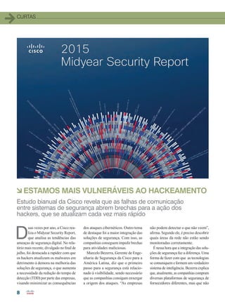8
CURTASCURTAS
D
uas vezes por ano, a Cisco rea-
liza o Midyear Security Report,
que analisa as tendências das
ameaças de segurança digital. No rela-
tório mais recente, divulgado no final de
julho, foi destacada a rapidez com que
os hackers atualizam os malwares em
detrimento à demora na melhoria das
soluções de segurança, o que aumenta
a necessidade da redução do tempo de
detecção (TDD) por parte das empresas,
visando minimizar as consequências
àESTAMOS MAIS VULNERÁVEIS AO HACKEAMENTO
Estudo bianual da Cisco revela que as falhas de comunicação
entre sistemas de segurança abrem brechas para a ação dos
hackers, que se atualizam cada vez mais rápido
dos ataques cibernéticos. Outro tema
de destaque foi a maior integração das
soluções de segurança. Com isso, as
companhias conseguem impedir brechas
para atividades maliciosas.
Marcelo Bezerra, Gerente de Enge-
nharia de Segurança da Cisco para a
América Latina, diz que o primeiro
passo para a segurança está relacio-
nado à visibilidade, sendo necessário
que as companhias consigam enxergar
a origem dos ataques. “As empresas
não podem detectar o que não veem”,
afirma. Segundo ele, é preciso descobrir
quais áreas da rede não estão sendo
monitoradas corretamente.
É nessa hora que a integração das solu-
ções de segurança faz a diferença. Uma
forma de fazer com que as tecnologias
se comuniquem e formem um verdadeiro
sistema de inteligência. Bezerra explica
que, atualmente, as companhias compram
diversas plataformas de segurança de
fornecedores diferentes, mas que não
04-12_CURTAS.indd 8 20/08/2015 11:55:21
 