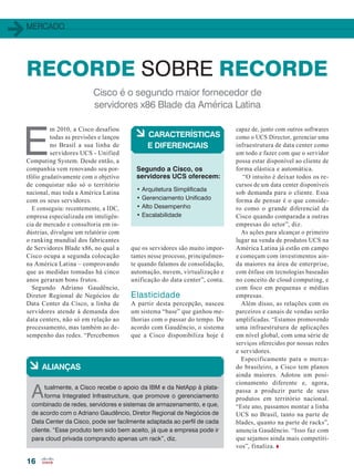 MERCADO
16
Cisco é o segundo maior fornecedor de
servidores x86 Blade da América Latina
RECORDE SOBRE RECORDE
E
m 2010, a Cisco desafiou
todas as previsões e lançou
no Brasil a sua linha de
servidores UCS - Unified
Computing System. Desde então, a
companhia vem renovando seu por-
tfólio gradativamente com o objetivo
de conquistar não só o território
nacional, mas toda a América Latina
com os seus servidores.
E conseguiu: recentemente, a IDC,
empresa especializada em inteligên-
cia de mercado e consultoria em in-
dústrias, divulgou um relatório com
o ranking mundial dos fabricantes
de Servidores Blade x86, no qual a
Cisco ocupa a segunda colocação
na América Latina – comprovando
que as medidas tomadas há cinco
anos geraram bons frutos.
Segundo Adriano Gaudêncio,
Diretor Regional de Negócios de
Data Center da Cisco, a linha de
servidores atende à demanda dos
data centers, não só em relação ao
processamento, mas também ao de-
sempenho das redes. “Percebemos
que os servidores são muito impor-
tantes nesse processo, principalmen-
te quando falamos de consolidação,
automação, nuvem, virtualização e
unificação do data center”, conta.
Elasticidade
A partir desta percepção, nasceu
um sistema “base” que ganhou me-
lhorias com o passar do tempo. De
acordo com Gaudêncio, o sistema
que a Cisco disponibiliza hoje é
• Arquitetura Simplificada
• Gerenciamento Unificado
• Alto Desempenho
• Escalabilidade
à CARACTERÍSTICAS
E DIFERENCIAIS
Segundo a Cisco, os
servidores UCS oferecem:
capaz de, junto com outros softwares
como o UCS Director, gerenciar uma
infraestrutura de data center como
um todo e fazer com que o servidor
possa estar disponível ao cliente de
forma elástica e automática.
“O intuito é deixar todos os re-
cursos de um data center disponíveis
sob demanda para o cliente. Essa
forma de pensar é o que conside-
ro como o grande diferencial da
Cisco quando comparada a outras
empresas do setor”, diz.
As ações para alcançar o primeiro
lugar na venda de produtos UCS na
América Latina já estão em campo
e começam com investimentos ain-
da maiores na área de enterprise,
com ênfase em tecnologias baseadas
no conceito de cloud computing, e
com foco em pequenas e médias
empresas.
Além disso, as relações com os
parceiros e canais de vendas serão
amplificadas. “Estamos promovendo
uma infraestrutura de aplicações
em nível global, com uma série de
serviços oferecidos por nossas redes
e servidores.
Especificamente para o merca-
do brasileiro, a Cisco tem planos
ainda maiores. Adotou um posi-
cionamento diferente e, agora,
passa a produzir parte de seus
produtos em território nacional.
“Este ano, passamos montar a linha
UCS no Brasil, tanto na parte de
blades, quanto na parte de racks”,
anuncia Gaudêncio. “Isso faz com
que sejamos ainda mais competiti-
vos”, finaliza.
à ALIANÇAS
Atualmente, a Cisco recebe o apoio da IBM e da NetApp à plata-
forma Integrated Infrastructure, que promove o gerenciamento
combinado de redes, servidores e sistemas de armazenamento, e que,
de acordo com o Adriano Gaudêncio, Diretor Regional de Negócios de
Data Center da Cisco, pode ser facilmente adaptada ao perfil de cada
cliente. “Esse produto tem sido bem aceito, já que a empresa pode ir
para cloud privada comprando apenas um rack”, diz.
16_MERCADO_[Ucs].indd 16 20/08/2015 12:00:19
 