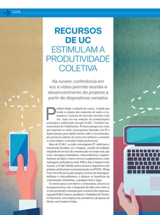 CAPA
RECURSOS
DE UC
ESTIMULAM A
PRODUTIVIDADE
COLETIVA
Na nuvem, conferência em
voz e vídeo permite reunião e
desenvolvimento de projetos a
partir de dispositivos variados
P
rodutividade e redução de custos. A dupla que
ronda os planos das empresas de todos os ta-
manhos e verticais de mercado encontra cada
vez mais eco nas soluções de comunicações
unificadas e colaboração, da sigla UCC - Unified Com-
munications  Collaboration. Primeiro porque traz como
pré-requisito as redes convergentes baseadas em IP e
depois porque gera rápido retorno sobre o investimento,
por promover redução de custos com telefonia e estimular
a criatividade e a produtividade profissional.
Base de UCC, as redes convergentes IP viabilizam a
transmissão de dados, voz e imagens, criando um ambiente
integrado de serviços de comunicação em tempo real, que
reúne mensagens instantâneas, videoconferência, comparti-
lhamento de dados e outros recursos complementares, como
mensagens unificadas (e-mail, SMS e fax). Categoria mais
recente, a UCC Mobile utiliza inclusive dispositivos dos
próprios profissionais (consumerização ou BYOD - Bring
Your Own Devices), para integrar recursos de mensagens,
telefonia e videconferência, e oferecer os benefícios da
comunicação instantânea, a qualquer hora e lugar.
O cenário parece convidativo a corporações, inclusive as
de pequeno porte, mas a integração de todos estes itens se
revela um desafio constante para a maioria das empresas,
segundo Robin Gareiss, presidente e fundadora da Nemer-
tes Research, uma empresa de consultoria e pesquisas de
Ilinois, nos Estados Unidos.
20-25_MATCAPA.indd 20 20/08/2015 12:08:52
 