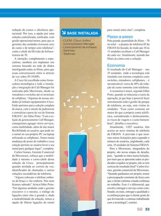 23
à BASE INSTALADA
• CUCM - Cisco Unified
Communication Manager
• Licenciamento de software
• Switches
• Telefones
redução de custos e eficiência ope-
racional. Por isso, a opção por uma
solução centralizada, unificada, com
gestão operacional menor, para que os
gerentes das unidades tivessem zero
de custo e de tempo com telefonia”,
conta o chefe da Divisão de Infraes-
trutura de TI.
A intenção, complementa o espe-
cialista, também era implantar um
sistema baseado na rede de dados
interligando todas as filiais, para que
essas conversassem entre si através
de voz sobre IP (VOIP).
A Cisco foi escolhida como forne-
cedora tecnológica e toda a instala-
ção e integração do Call Manager foi
realizada pela Microware, desde os
roteadores e switches até os terminais
de softphone. “Algumas de nossas uni-
dades já tinham equipamentos Cisco.
Então partimos para a adoção completa
da marca, com o intuito de padronizar
e centralizar a parte de voz do Sistema
FIRJAN”, diz Fábio Pinto. “Com a so-
lução de gerenciamento Call Manager,
conseguimos agregar vários serviços,
como mobilidade, além de dar maior
flexibilidade ao usuário, que pode ter
o ramal no seu próprio PC ou laptop
utilizando os softphones. Temos muita
mudança de posto de trabalho e essa
solução permite ao usuário levar o seu
ramal para qualquer lugar”, completa.
Carlos Gomes, Gerente Comercial
da Microware, reforça que a mobili-
dade é mesmo o carro-chefe dessa
solução da Cisco, principalmente
quando atrelada ao correio de voz,
identificador de chamadas e outras
soluções secundárias de telefonia.
“Alguns colocam o telefone embai-
xo do braço e vão embora. Nós nem
ficamos sabendo”, brinca Fábio Pinto.
“Em algumas unidades onde o gerente
executivo é o mesmo, o tráfego de
ligações entre elas é grande e, dada
a maleabilidade da solução, temos a
opção de liberar ligações de ramal
para ramal entre elas”, completa.
Passo-a-passo
Pela grande quantidade de filiais – 70
no total – o projeto de telefonia IP da
FIRJAN foi faseado, de modo que 10 ou
15 unidades recebiam o Call Manager
de cada vez. Atualmente, metade das
filiais já conta com a solução.
Economia
O resultado do Call Manager – nas
35 unidades onde a tecnologia está
instalada com sistemas completos como
switches, roteadores, softphones, – é
incontestável: cerca de 40% de redu-
ção de custo somente com telefonia.
A economia é maior, segundo Fábio
Pinto, quando se relaciona o custo da
operação, já que hoje é possível fazer
remotamente toda a gestão do parque
de telefonia, ou seja, sem visitas às
unidades. “Esse custo costuma ser
maior do que a própria conta telefô-
nica, considerando o deslocamento,
os riscos de viagem e o custo homem/
hora”, detalha o executivo.
Atualmente, 1.025 usuários têm
acesso ao novo sistema de telefonia
da FIRJAN. A previsão é que ocor-
ram outras licitações para expandir o
número de usuários, englobando, cada
uma, 10 unidades do Sistema FIRJAN.
Para a Microware, integradora do
projeto, são novas etapas de desafio,
pois, “quando se entra numa licitação,
por mais que se apresente todos os pre-
dicados exigidos no projeto, não se tem
certeza do resultado final” Carlos Go-
mes, gerente comercial da Microware.
“Quando ganhamos um projeto, temos
a preocupação constante de fazer com
que o cliente continue criando confiança
no trabalho. Esse é o diferencial, que
envolve entregar o serviço como com-
binado, ou mais, entregar a qualidade e
a confiança para que o cliente goste do
que foi inserido e continue trabalhando
com a tecnologia”, conclui.
20-25_MATCAPA.indd 23 20/08/2015 12:08:55
 
